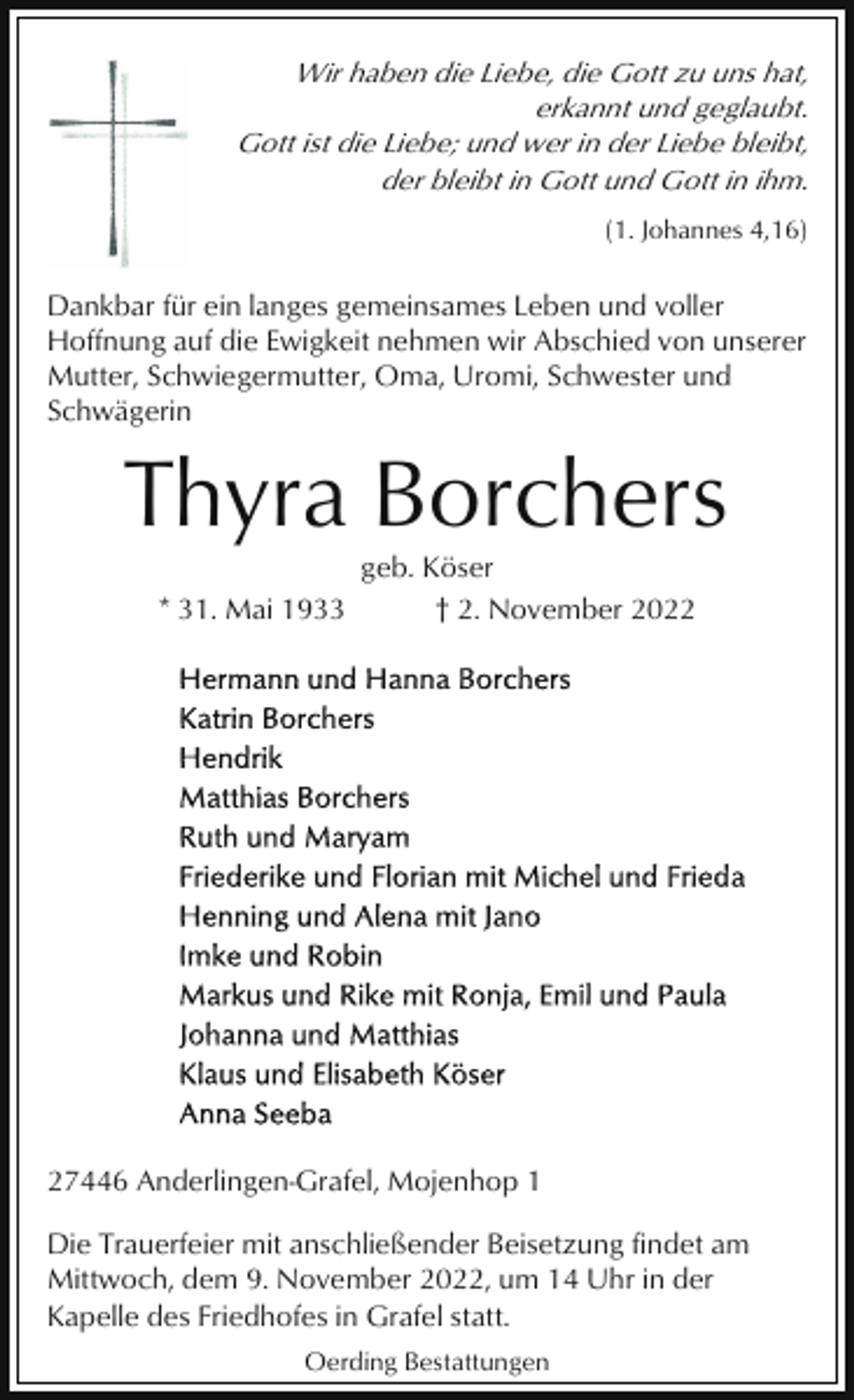 <p>Wir haben die Liebe, die Gott zu uns hat,<br />erkannt und geglaubt.<br />Gott ist die Liebe; und wer in der Liebe bleibt,<br />der bleibt in Gott und Gott in ihm.<br />(1. Johannes 4,16)</p><p>Dankbar für ein langes gemeinsames Leben und voller<br />Hoffnung auf die Ewigkeit nehmen wir Abschied von unserer<br />Mutter, Schwiegermutter, Oma, Uromi, Schwester und<br />Schwägerin</p><p>Thyra Borchers<br />* 31. Mai 1933</p><p>geb. Köser<br />† 2. November 2027446 Anderlingen-Grafel, Mojenhop 1<br />Die Trauerfeier mit anschließender Beisetzung findet am<br />Mittwoch, dem 9. November 2022, um 14 Uhr in der<br />Kapelle des Friedhofes in Grafel statt.<br />Oerding Bestattungen</p>