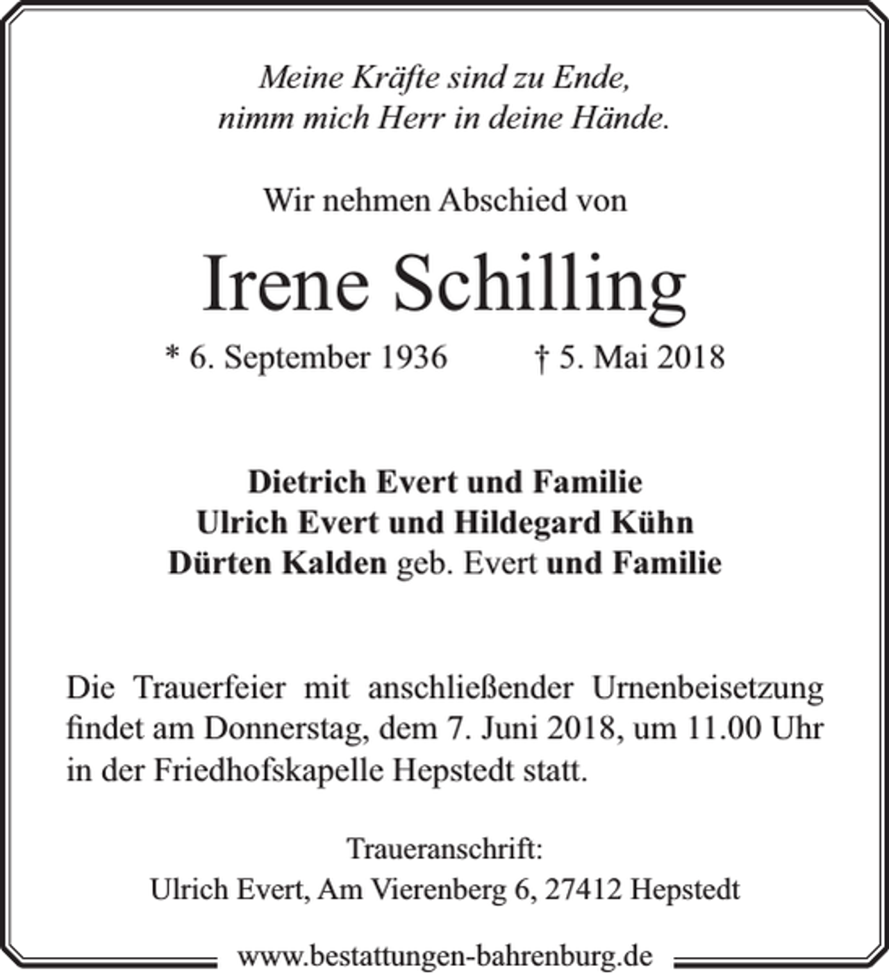 <p>Meine Kräfte sind zu Ende,<br />nimm mich Herr in deine Hände.<br />Wir nehmen Abschied von</p><p>Irene Schilling</p><p>* 6. September 1936</p><p>† 5. Mai 2018</p><p>Dietrich Evert und Familie<br />Ulrich Evert und Hildegard Kühn<br />Dürten Kalden geb. Evert und Familie<br />Die Trauerfeier mit anschließender Urnenbeisetzung<br />ﬁndet am Donnerstag, dem 7. Juni 2018, um 11.00 Uhr<br />in der Friedhofskapelle Hepstedt statt.<br />Traueranschrift:<br />Ulrich Evert, Am Vierenberg 6, 27412 Hepstedt<br />www.bbestattungen-bbahhrenbburg.dde</p>