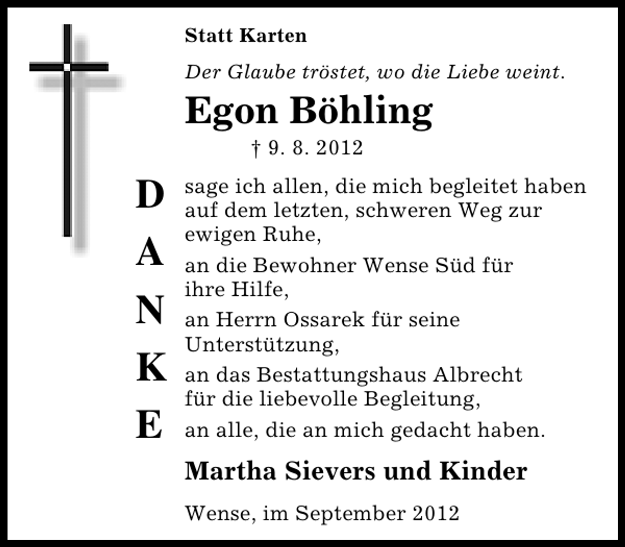 <p>Statt Karten<br />Der Glaube tröstet, wo die Liebe weint.</p><p>Egon Böhling<br />† 9. 8. 2012</p><p>D<br />A<br />N<br />K<br />E</p><p>sage ich allen, die mich begleitet haben<br />auf dem letzten, schweren Weg zur<br />ewigen Ruhe,<br />an die Bewohner Wense Süd für<br />ihre Hilfe,<br />an Herrn Ossarek für seine<br />Unterstützung,<br />an das Bestattungshaus Albrecht<br />für die liebevolle Begleitung,<br />an alle, die an mich gedacht haben.</p><p>Martha Sievers und Kinder<br />Wense, im September 2012</p>