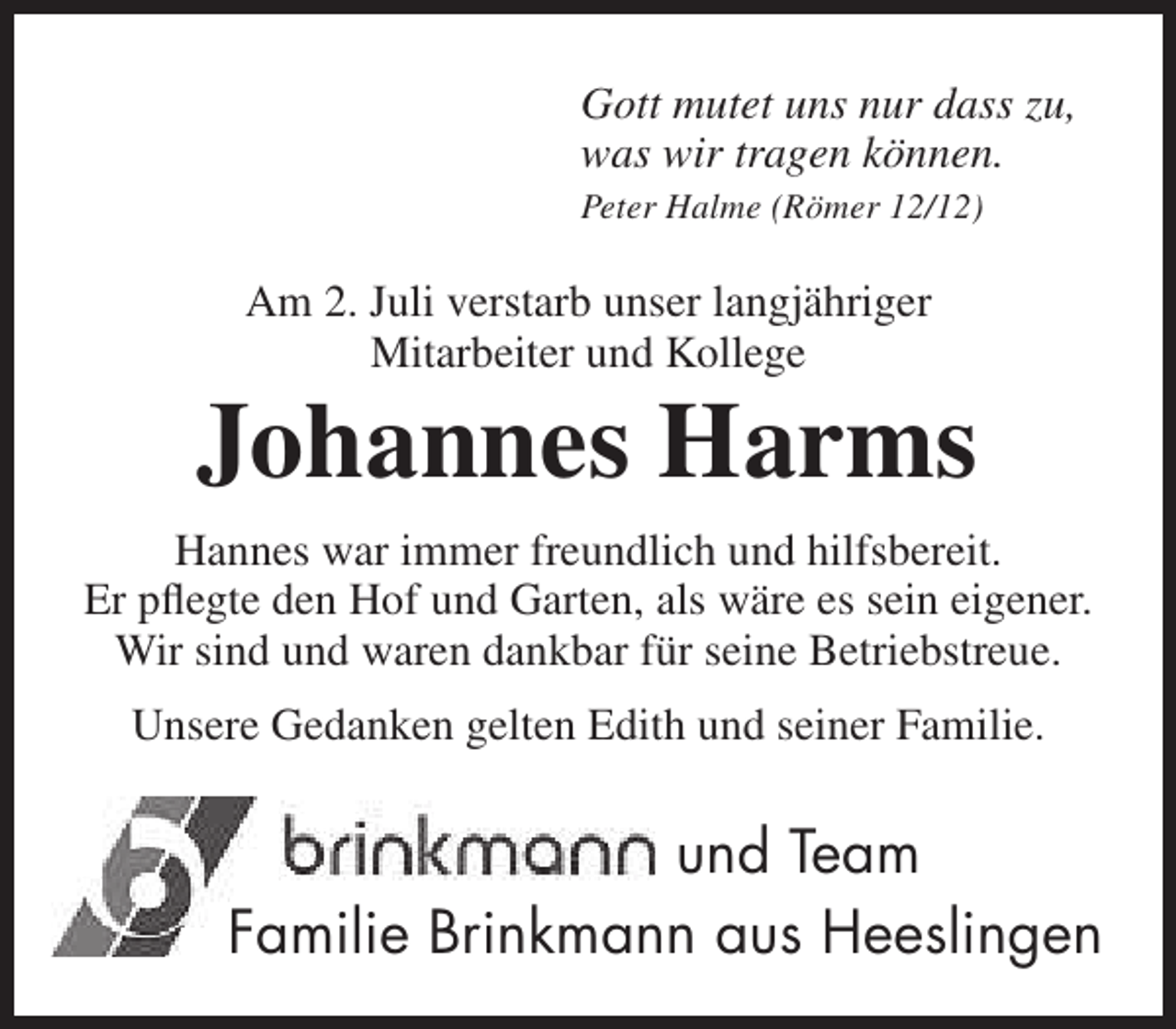 <p>Gott mutet uns nur dass zu,<br />was wir tragen können.<br />Peter Halme (Römer 12/12)</p><p>Am 2. Juli verstarb unser langjähriger<br />Mitarbeiter und Kollege</p><p>Johannes Harms<br />Hannes war immer freundlich und hilfsbereit.<br />Er pflegte den Hof und Garten, als wäre es sein eigener.<br />Wir sind und waren dankbar für seine Betriebstreue.<br />Unsere Gedanken gelten Edith und seiner Familie.</p><p>und Team<br />Familie Brinkmann aus Heeslingen</p>