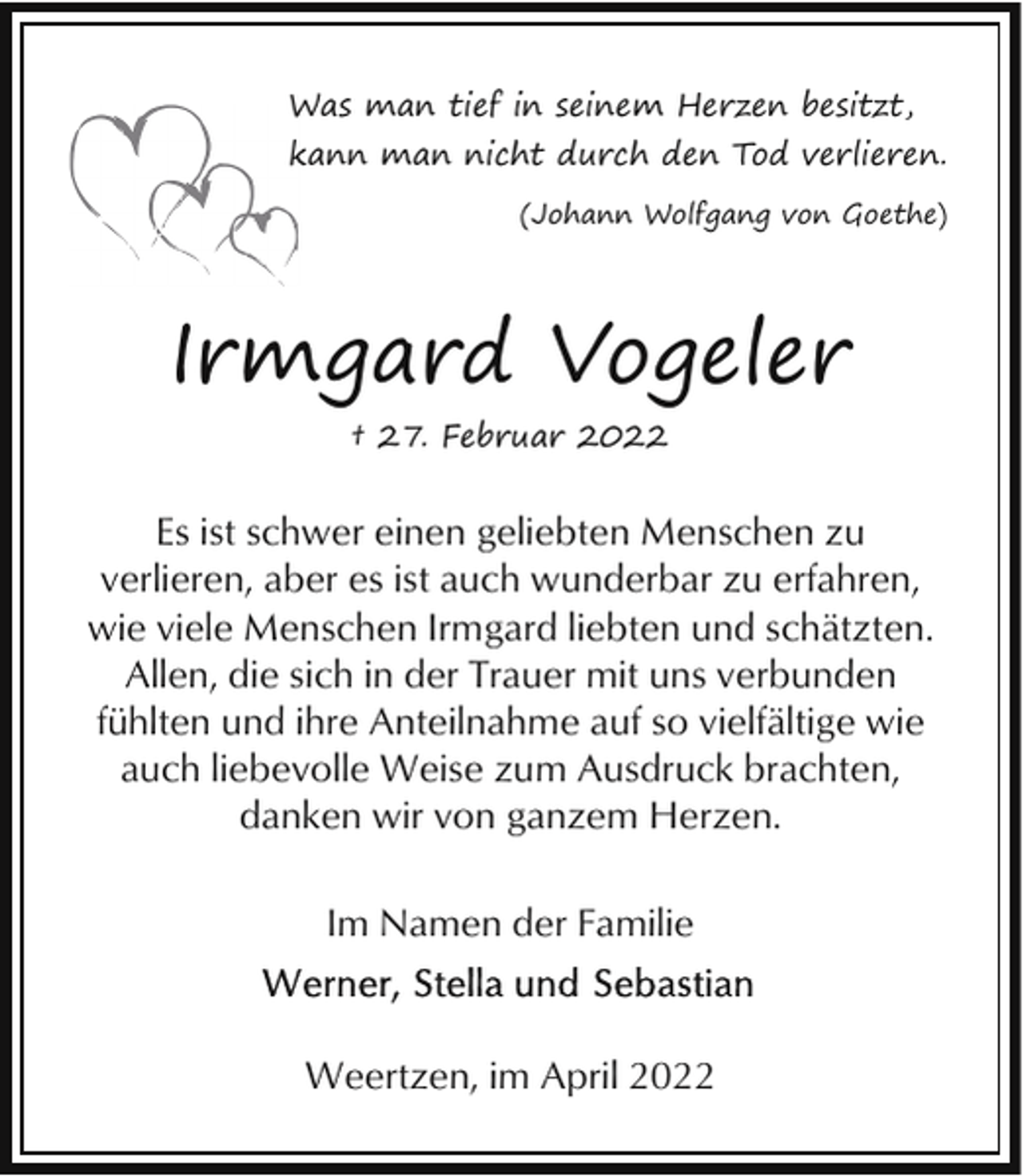 <p>W man tief in seinem Herzen besitzt,<br />Was<br />kann man nicht durch den Tod verlieren.<br />k<br />(Johann Wolfgang von Goethe)</p><p>Irmgard Vogeler<br />† 27. Februar 2022</p><p>Es ist schwer einen geliebten Menschen zu<br />verlieren, aber es ist auch wunderbar zu erfahren,<br />wie viele Menschen Irmgard liebten und schätzten.<br />Allen, die sich in der Trauer mit uns verbunden<br />fühlten und ihre Anteilnahme auf so vielfältige wie<br />auch liebevolle Weise zum Ausdruck brachten,<br />danken wir von ganzem Herzen.<br />Im Namen der Familie</p><p>Weertzen, im April 2022</p>