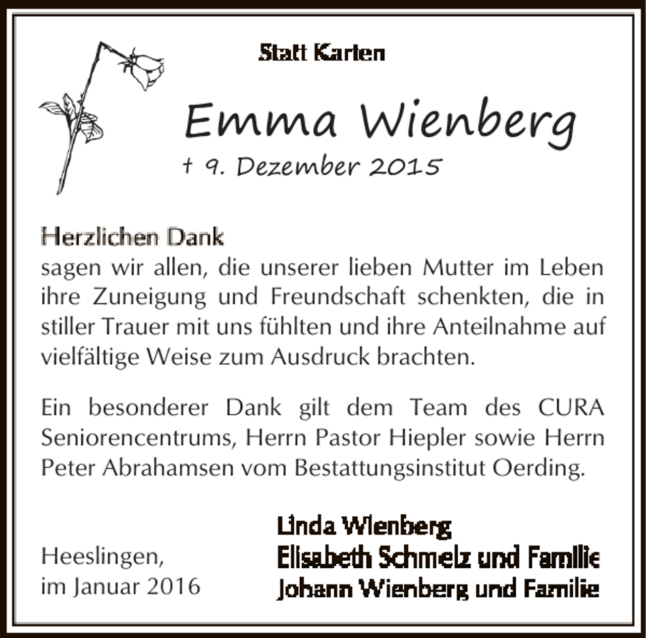 <p>Emma Wienberg<br />† 9. Dezember 2015</p><p>sagen wir allen, die unserer lieben Mutter im Leben<br />ihre Zuneigung und Freundschaft schenkten, die in<br />stiller Trauer mit uns fühlten und ihre Anteilnahme auf<br />vielfältige Weise zum Ausdruck brachten.<br />Ein besonderer Dank gilt dem Team des CURA<br />Seniorencentrums, Herrn Pastor Hiepler sowie Herrn<br />Peter Abrahamsen vom Bestattungsinstitut Oerding.<br />Heeslingen,<br />im Januar 2016</p>