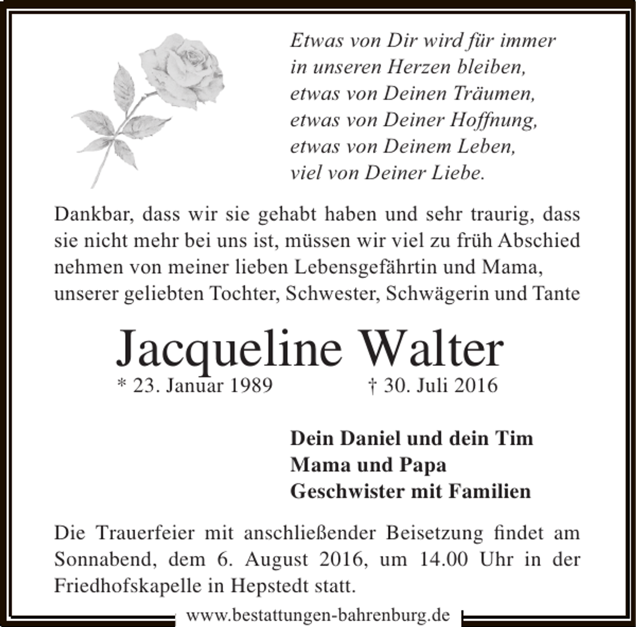 <p>Etwas von Dir wird für immer<br />in unseren Herzen bleiben,<br />etwas von Deinen Träumen,<br />etwas von Deiner Hoffnung,<br />etwas von Deinem Leben,<br />viel von Deiner Liebe.<br />Dankbar, dass wir sie gehabt haben und sehr traurig, dass<br />sie nicht mehr bei uns ist, müssen wir viel zu früh Abschied<br />nehmen von meiner lieben Lebensgefährtin und Mama,<br />unserer geliebten Tochter, Schwester, Schwägerin und Tante</p>
<p>Jacqueline Walter<br />* 23. Januar 1989<br />† 30. Juli 2016<br />Dein Daniel und dein Tim<br />Mama und Papa<br />Geschwister mit Familien<br />Die Trauerfeier mit anschließender Beisetzung ﬁndet am<br />Sonnabend, dem 6. August 2016, um 14.00 Uhr in der<br />Friedhofskapelle in Hepstedt statt.<br />www.bestattungen-bahrenburg.de</p>