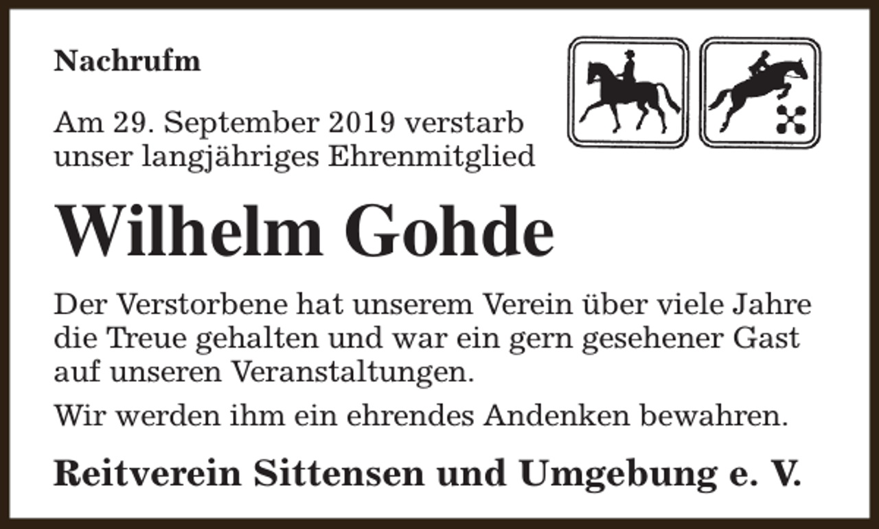 <p>Nachrufm<br />Am 29. September 2019 verstarb<br />unser langjähriges Ehrenmitglied</p><p>Wilhelm Gohde<br />Der Verstorbene hat unserem Verein über viele Jahre<br />die Treue gehalten und war ein gern gesehener Gast<br />auf unseren Veranstaltungen.<br />Wir werden ihm ein ehrendes Andenken bewahren.</p><p>Reitverein Sittensen und Umgebung e. V.</p>