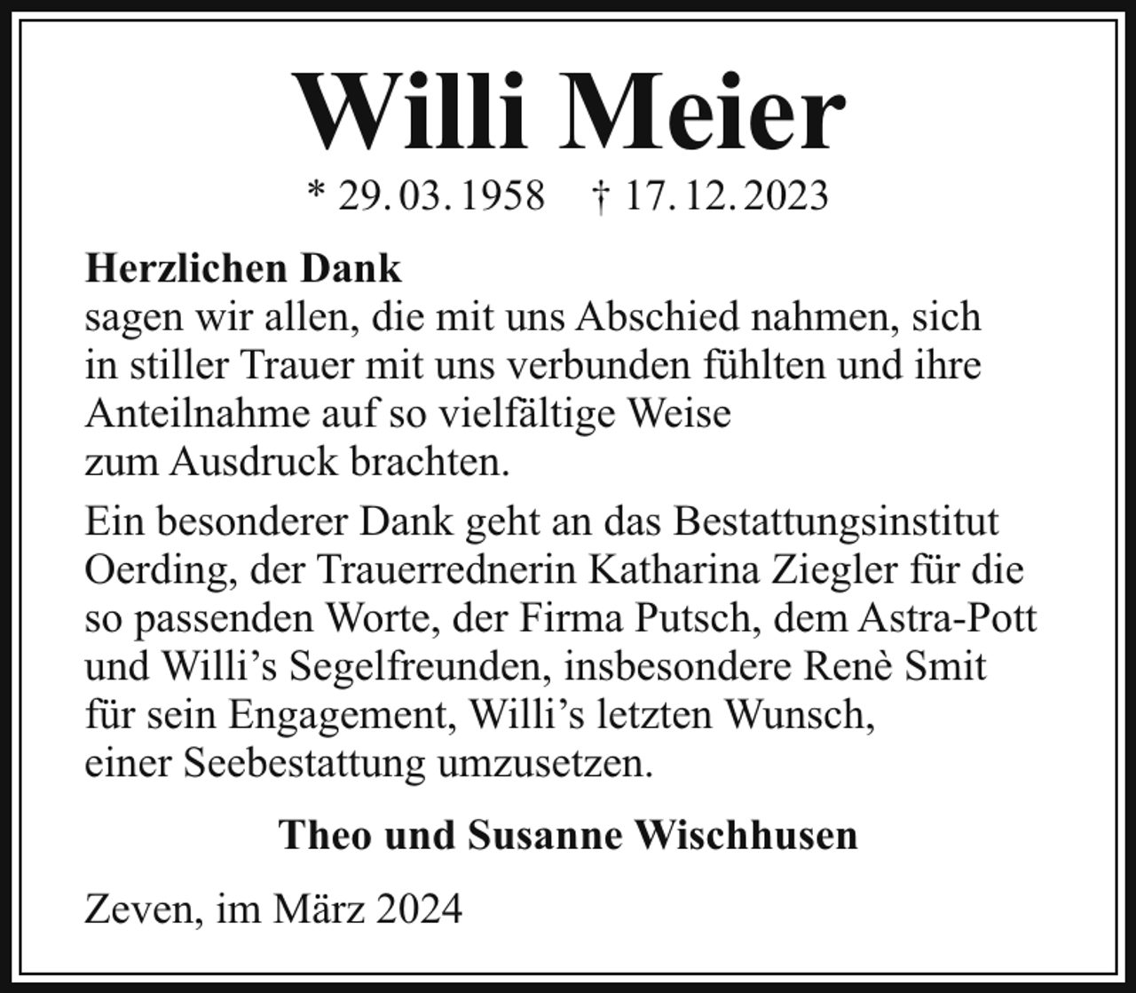 <p>Willi Meier<br />* 29. 03. 1958</p><p>† 17. 12. 2023</p><p>Herzlichen Dank<br />sagen wir allen, die mit uns Abschied nahmen, sich<br />in stiller Trauer mit uns verbunden fühlten und ihre<br />Anteilnahme auf so vielfältige Weise<br />zum Ausdruck brachten.<br />Ein besonderer Dank geht an das Bestattungsinstitut<br />Oerding, der Trauerrednerin Katharina Ziegler für die<br />so passenden Worte, der Firma Putsch, dem Astra-Pott<br />und Willi’s Segelfreunden, insbesondere Renè Smit<br />für sein Engagement, Willi’s letzten Wunsch,<br />einer Seebestattung umzusetzen.<br />Theo und Susanne Wischhusen<br />Zeven, im März 2024</p>