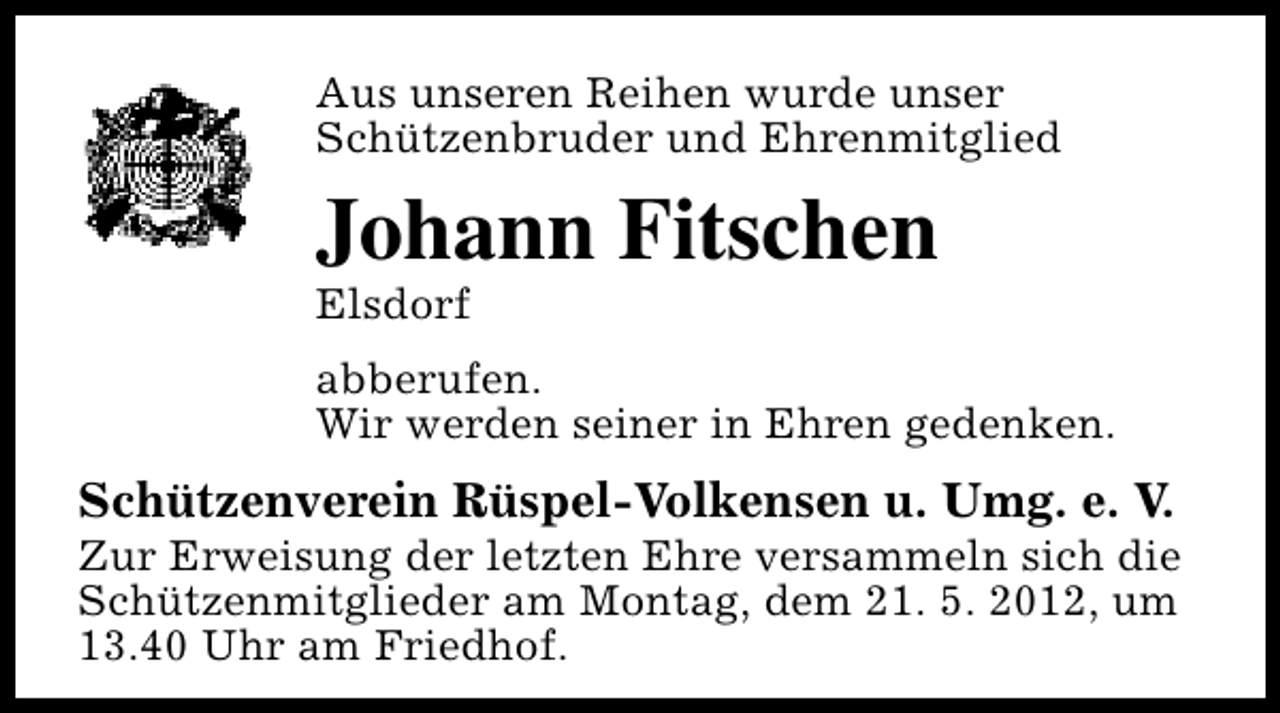 <p>Aus unseren Reihen wurde unser<br />Schützenbruder und Ehrenmitglied</p><p>Johann Fitschen<br />Elsdorf</p><p>abberufen.<br />Wir werden seiner in Ehren gedenken.</p><p>Schützenverein Rüspel-Volkensen u. Umg. e. V.</p><p>Zur Erweisung der letzten Ehre versammeln sich die<br />Schützenmitglieder am Montag, dem 21. 5. 2012, um<br />13.40 Uhr am Friedhof.</p>