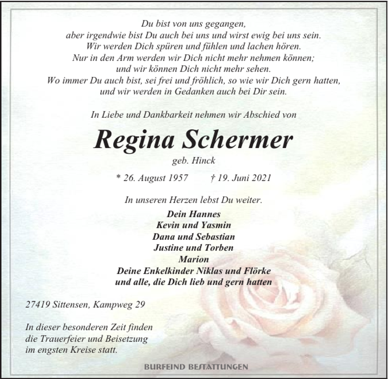 <p>Du bist von uns gegangen,<br />aber irgendwie bist Du auch bei uns und wirst ewig bei uns sein.<br />Wir werden Dich spüren und fühlen und lachen hören.<br />Nur in den Arm werden wir Dich nicht mehr nehmen können;<br />und wir können Dich nicht mehr sehen.<br />Wo immer Du auch bist, sei frei und fröhlich, so wie wir Dich gern hatten,<br />und wir werden in Gedanken auch bei Dir sein.<br />In Liebe und Dankbarkeit nehmen wir Abschied von</p><p>Regina Schermer<br />geb. Hinck</p><p>* 26. August 1957</p><p>† 19. Juni 2021</p><p>In unseren Herzen lebst Du weiter.<br />Dein Hannes<br />Kevin und Yasmin<br />Dana und Sebastian<br />Justine und Torben<br />Marion<br />Deine Enkelkinder Niklas und Flörke<br />und alle, die Dich lieb und gern hatten<br />27419 Sittensen, Kampweg 29<br />In dieser besonderen Zeit finden<br />die Trauerfeier und Beisetzung<br />im engsten Kreise statt.<br />Burfeind Bestattungen</p>