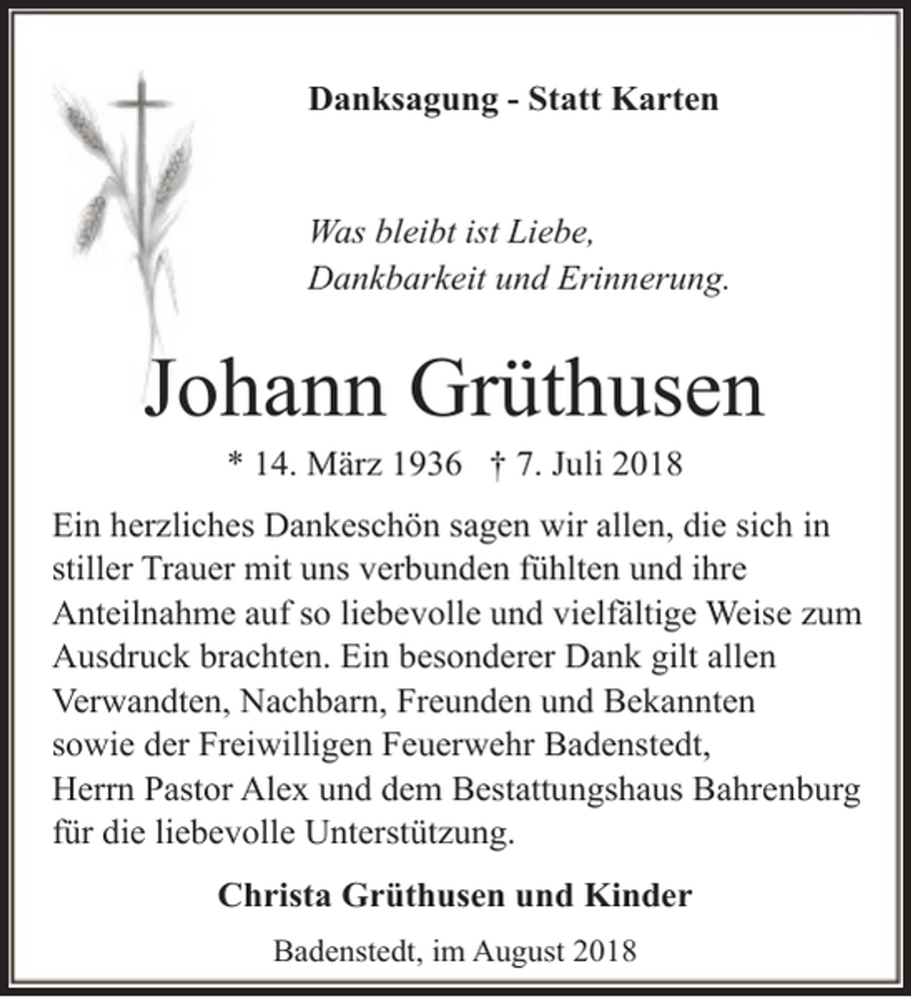 <p>Danksagung - Statt Karten<br />Was bleibt ist Liebe,<br />Dankbarkeit und Erinnerung.</p><p>Johann Grüthusen<br />* 14. März 1936 † 7. Juli 2018</p><p>Ein herzliches Dankeschön sagen wir allen, die sich in<br />stiller Trauer mit uns verbunden fühlten und ihre<br />Anteilnahme auf so liebevolle und vielfältige Weise zum<br />Ausdruck brachten. Ein besonderer Dank gilt allen<br />Verwandten, Nachbarn, Freunden und Bekannten<br />sowie der Freiwilligen Feuerwehr Badenstedt,<br />Herrn Pastor Alex und dem Bestattungshaus Bahrenburg<br />für die liebevolle Unterstützung.<br />Christa Grüthusen und Kinder<br />Badenstedt, im August 2018</p>