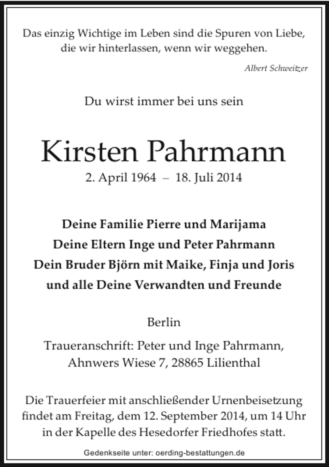<p>Das einzig Wichtige im Leben sind die Spuren von Liebe,<br />die wir hinterlassen, wenn wir weggehen.<br />Albert Schwei�er</p><p>Du wirst immer bei uns sein</p><p>Kirsten Pahrmann<br />2. April 1964 – 18. Juli 2014</p><p>Deine Familie Pierre und Marijama<br />Deine Eltern Inge und Peter Pahrmann<br />Dein Bruder Björn mit Maike, Finja und Joris<br />und alle Deine Verwandten und Freunde<br />Berlin<br />Traueranschrift: Peter und Inge Pahrmann,<br />Ahnwers Wiese 7, 28865 Lilienthal<br />Die Trauerfeier mit anschließender Urnenbeise�ung<br />ﬁndet am Freitag, dem 12. September 2014, um 14 Uhr<br />in der Kapelle des Hesedorfer Friedhofes sta�.<br />Gedenkseite unter: oerding-bestattungen.de</p>