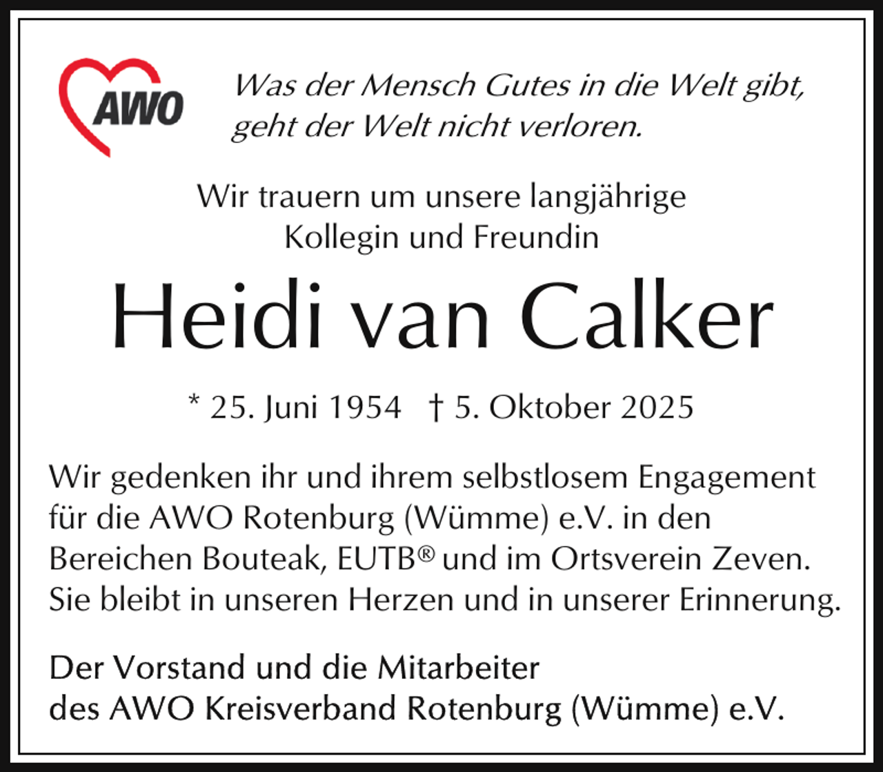 <p>Was der Mensch Gutes in die Welt gibt,<br />geht der Welt nicht verloren.<br />Wir trauern um unsere langjährige<br />Kollegin und Freundin</p><p>Heidi van Calker<br />* 25. Juni 1954 † 5. Oktober 2025<br />Wir gedenken ihr und ihrem selbstlosem Engagement<br />für die AWO Rotenburg (Wümme) e.V. in den<br />Bereichen Bouteak, EUTB ® und im Ortsverein Zeven.<br />Sie bleibt in unseren Herzen und in unserer Erinnerung.</p>