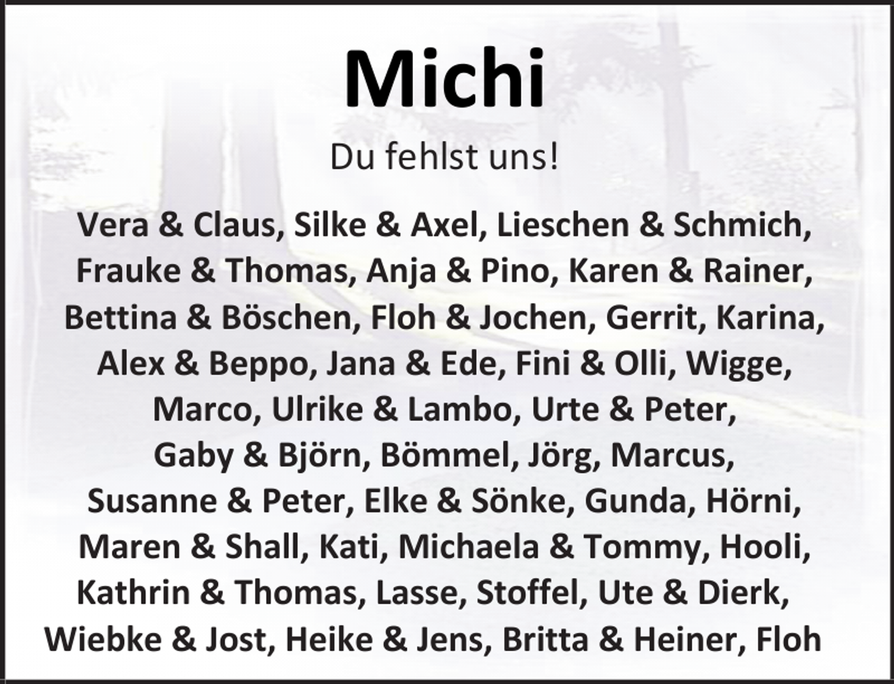 <p>Michi</p><p>Du fehlst uns!<br />Vera &amp; Claus, Silke &amp; Axel, Lieschen &amp; Schmich,<br />Frauke &amp; Thomas, Anja &amp; Pino, Karen &amp; Rainer,<br />Bettina &amp; Böschen, Floh &amp; Jochen, Gerrit, Karina,<br />Alex &amp; Beppo, Jana &amp; Ede, Fini &amp; Olli, Wigge,<br />Marco, Ulrike &amp; Lambo, Urte &amp; Peter,<br />Gaby &amp; Björn, Bömmel, Jörg, Marcus,<br />Susanne &amp; Peter, Elke &amp; Sönke, Gunda, Hörni,<br />Maren &amp; Shall, Kati, Michaela &amp; Tommy, Hooli,<br />Kathrin &amp; Thomas, Lasse, Stoffel, Ute &amp; Dierk,<br />Wiebke &amp; Jost, Heike &amp; Jens, Britta &amp; Heiner, Floh</p>