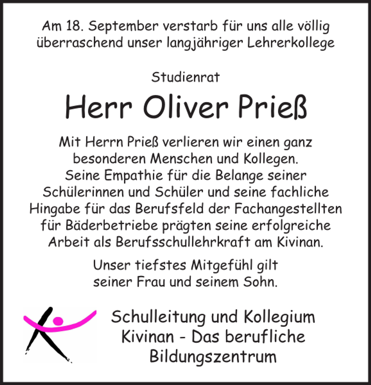<p>Am 18. September verstarb für uns alle völlig<br />überraschend unser langjähriger Lehrerkollege<br />Studienrat</p><p>Herr Oliver Prieß<br />Mit Herrn Prieß verlieren wir einen ganz<br />besonderen Menschen und Kollegen.<br />Seine Empathie für die Belange seiner<br />Schülerinnen und Schüler und seine fachliche<br />Hingabe für das Berufsfeld der Fachangestellten<br />für Bäderbetriebe prägten seine erfolgreiche<br />Arbeit als Berufsschullehrkraft am Kivinan.<br />Unser tiefstes Mitgefühl gilt<br />seiner Frau und seinem Sohn.</p><p>Schulleitung und Kollegium<br />Kivinan - Das berufliche<br />Bildungszentrum</p>