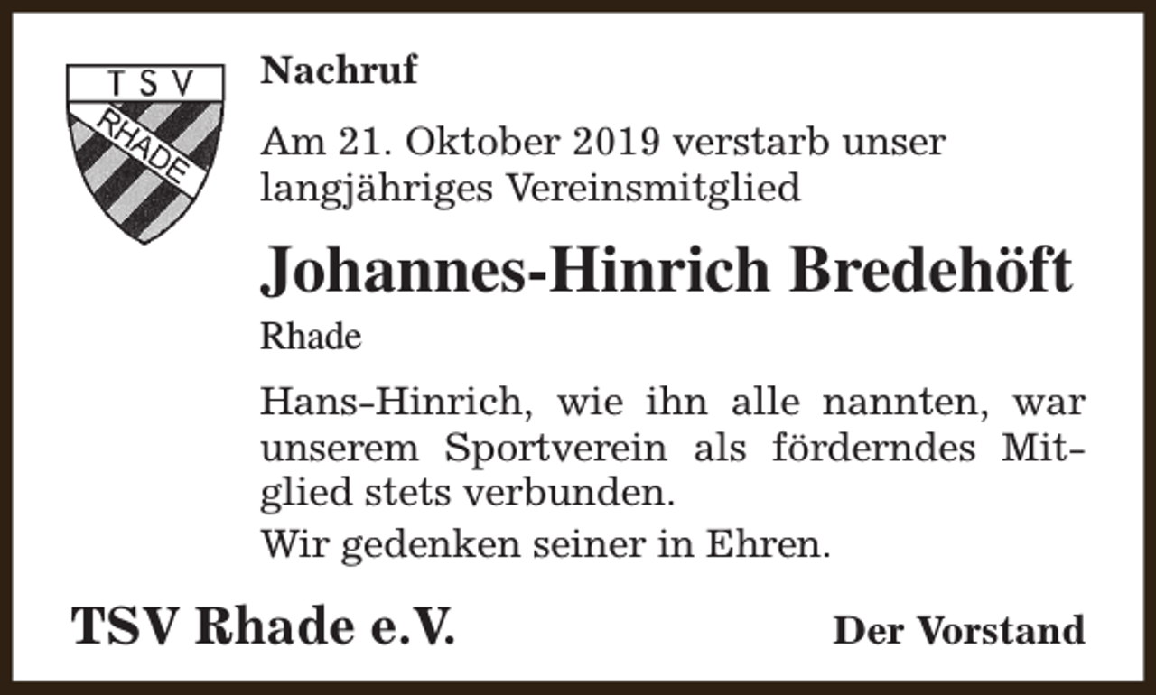 <p>Nachruf<br />Am 21. Oktober 2019 verstarb unser<br />langjähriges Vereinsmitglied</p><p>Johannes-Hinrich Bredehöft<br />Rhade</p><p>Hans-Hinrich, wie ihn alle nannten, war<br />unserem Sportverein als förderndes Mitglied stets verbunden.<br />Wir gedenken seiner in Ehren.</p><p>TSV Rhade e.V.</p><p>Der Vorstand</p>