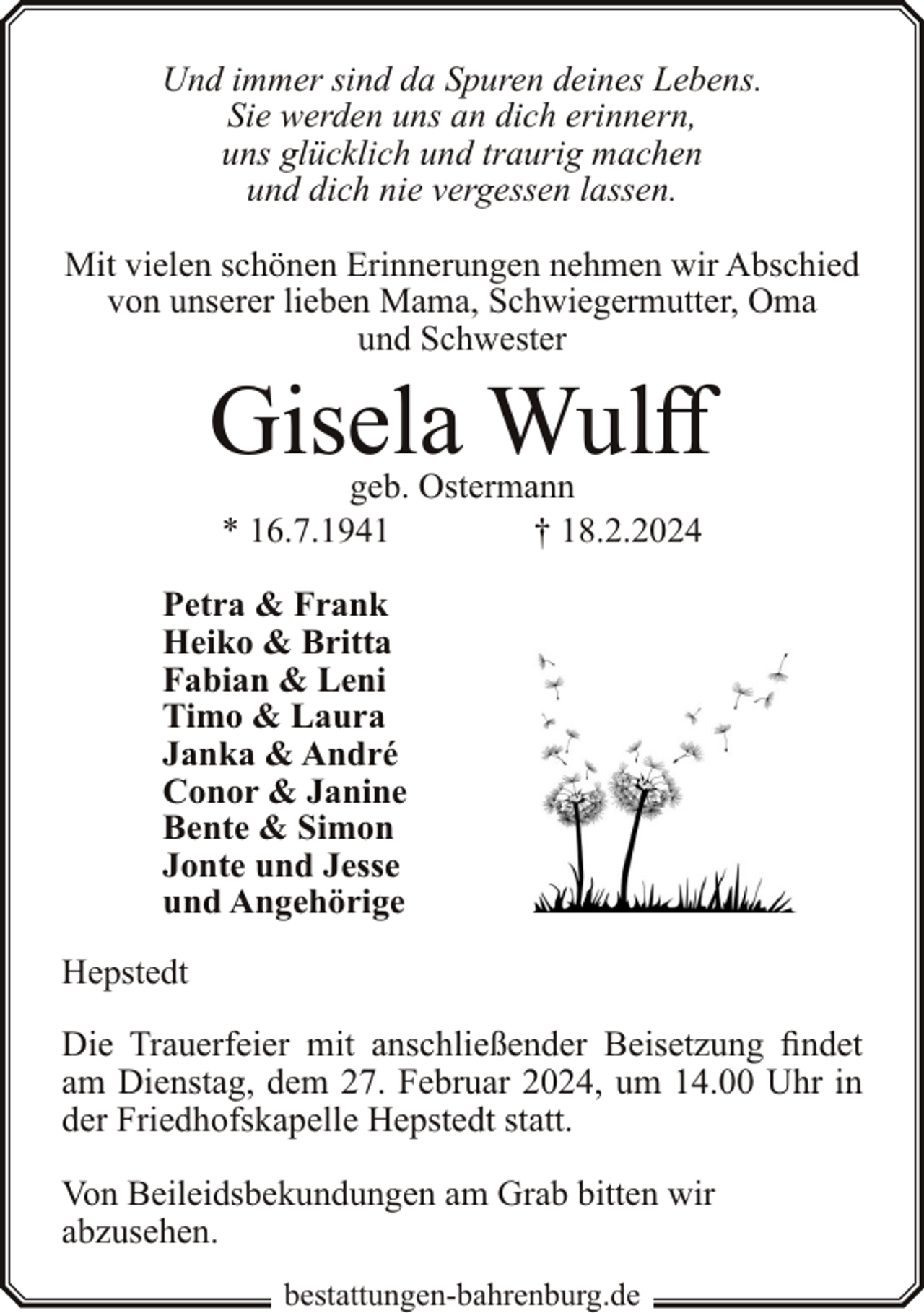 <p>Und immer sind da Spuren deines Lebens.<br />Sie werden uns an dich erinnern,<br />uns glücklich und traurig machen<br />und dich nie vergessen lassen.<br />Mit vielen schönen Erinnerungen nehmen wir Abschied<br />von unserer lieben Mama, Schwiegermutter, Oma<br />und Schwester</p><p>Gisela Wulff<br />geb. Ostermann<br />* 16.7.1941<br />† 18.2.2024</p><p>Petra &amp; Frank<br />Heiko &amp; Britta<br />Fabian &amp; Leni<br />Timo &amp; Laura<br />Janka &amp; André<br />Conor &amp; Janine<br />Bente &amp; Simon<br />Jonte und Jesse<br />und Angehörige<br />Hepstedt</p><p>Die Trauerfeier mit anschließender Beisetzung findet<br />am Dienstag, dem 27. Februar 2024, um 14.00 Uhr in<br />der Friedhofskapelle Hepstedt statt.<br />Von Beileidsbekundungen am Grab bitten wir<br />abzusehen.<br />bestattungen-bahrenburg.de</p>