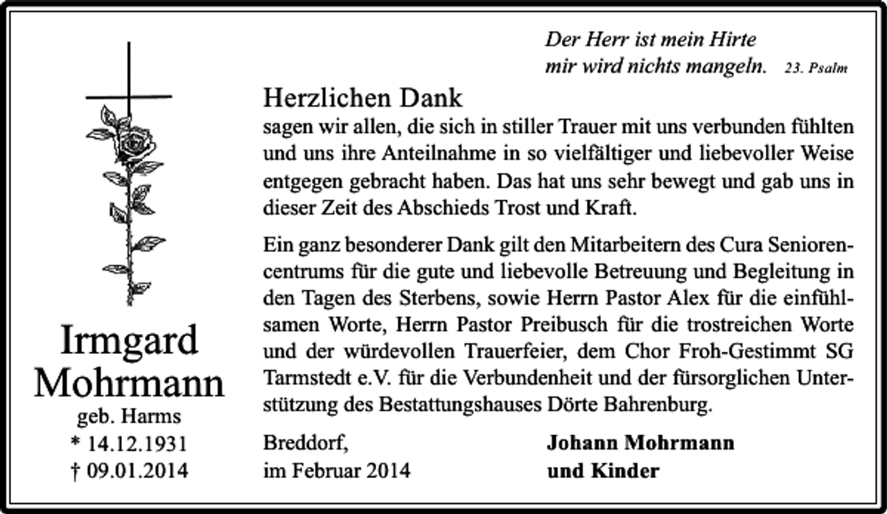 <p>Herzlichen Dank</p><p>Der Herr ist mein Hirte<br />mir wird nichts mangeln.</p><p>23. Psalm</p><p>sagen wir allen, die sich in stiller Trauer mit uns verbunden fühlten<br />und uns ihre Anteilnahme in so vielfältiger und liebevoller Weise<br />entgegen gebracht haben. Das hat uns sehr bewegt und gab uns in<br />dieser Zeit des Abschieds Trost und Kraft.</p><p>Irmgard<br />Mohrmann<br />geb. Harms<br />* 14.12.1931<br />† 09.01.2014</p><p>Ein ganz besonderer Dank gilt den Mitarbeitern des Cura Seniorencentrums für die gute und liebevolle Betreuung und Begleitung in<br />den Tagen des Sterbens, sowie Herrn Pastor Alex für die einfühlsamen Worte, Herrn Pastor Preibusch für die trostreichen Worte<br />und der würdevollen Trauerfeier, dem Chor Froh-Gestimmt SG<br />Tarmstedt e.V. für die Verbundenheit und der fürsorglichen Unterstützung des Bestattungshauses Dörte Bahrenburg.<br />Breddorf,<br />im Februar 2014</p><p>Johann Mohrmann<br />und Kinder</p>