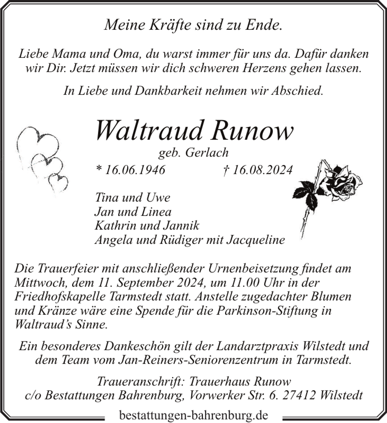 <p>Meine Kräfte sind zu Ende.<br />Liebe Mama und Oma, du warst immer für uns da. Dafür danken<br />wir Dir. Jetzt müssen wir dich schweren Herzens gehen lassen.<br />In Liebe und Dankbarkeit nehmen wir Abschied.</p><p>Waltraud Runow<br />geb. Gerlach<br />* 16.06.1946<br />† 16.08.2024<br />Tina und Uwe<br />Jan und Linea<br />Kathrin und Jannik<br />Angela und Rüdiger mit Jacqueline<br />Die Trauerfeier mit anschließender Urnenbeisetzung findet am<br />Mittwoch, dem 11. September 2024, um 11.00 Uhr in der<br />Friedhofskapelle Tarmstedt statt. Anstelle zugedachter Blumen<br />und Kränze wäre eine Spende für die Parkinson-Stiftung in<br />Waltraud’s Sinne.<br />Ein besonderes Dankeschön gilt der Landarztpraxis Wilstedt und<br />dem Team vom Jan-Reiners-Seniorenzentrum in Tarmstedt.<br />Traueranschrift: Trauerhaus Runow<br />c/o Bestattungen Bahrenburg, Vorwerker Str. 6. 27412 Wilstedt<br />bestattungen-bahrenburg.de</p>