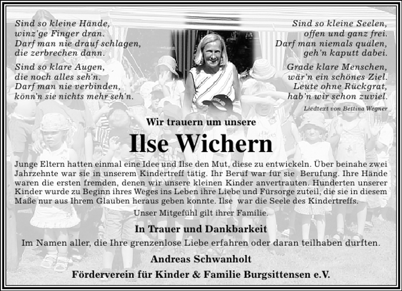<p>Sind so kleine Hände,<br />winz'ge Finger dran.<br />Darf man nie drauf schlagen,<br />die zerbrechen dann.</p><p>Sind so kleine Seelen,<br />offen und ganz frei.<br />Darf man niemals quälen,<br />geh'n kaputt dabei.</p><p>Sind so klare Augen,<br />die noch alles seh'n.<br />Darf man nie verbinden,<br />könn'n sie nichts mehr seh'n.</p><p>Grade klare Menschen,<br />wär'n ein schönes Ziel.<br />Leute ohne Rückgrat,<br />hab'n wir schon zuviel.<br />Liedtext von Bettina Wegner</p><p>Wir trauern um unsere</p><p>Ilse Wichern</p><p>Junge Eltern hatten einmal eine Idee und Ilse den Mut, diese zu entwickeln. Über beinahe zwei<br />Jahrzehnte war sie in unserem Kindertreff tätig. Ihr Beruf war für sie Berufung. Ihre Hände<br />waren die ersten fremden, denen wir unsere kleinen Kinder anvertrauten. Hunderten unserer<br />Kinder wurde zu Beginn ihres Weges ins Leben ihre Liebe und Fürsorge zuteil, die sie in diesem<br />Maße nur aus Ihrem Glauben heraus geben konnte. Ilse war die Seele des Kindertreffs.<br />Unser Mitgefühl gilt ihrer Familie.</p><p>In Trauer und Dankbarkeit<br />Im Namen aller, die Ihre grenzenlose Liebe erfahren oder daran teilhaben durften.</p><p>Andreas Schwanholt<br />Förderverein für Kinder &amp; Familie Burgsittensen e.V.</p>