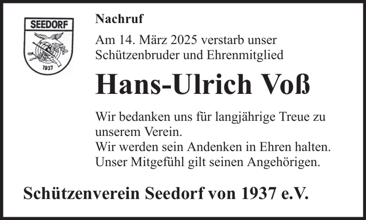 <p>Nachruf<br />Am 14. März 2025 verstarb unser<br />Schützenbruder und Ehrenmitglied</p><p>Hans-Ulrich Voß<br />Wir bedanken uns für langjährige Treue zu<br />unserem Verein.<br />Wir werden sein Andenken in Ehren halten.<br />Unser Mitgefühl gilt seinen Angehörigen.</p><p>Schützenverein Seedorf von 1937 e.V.</p>