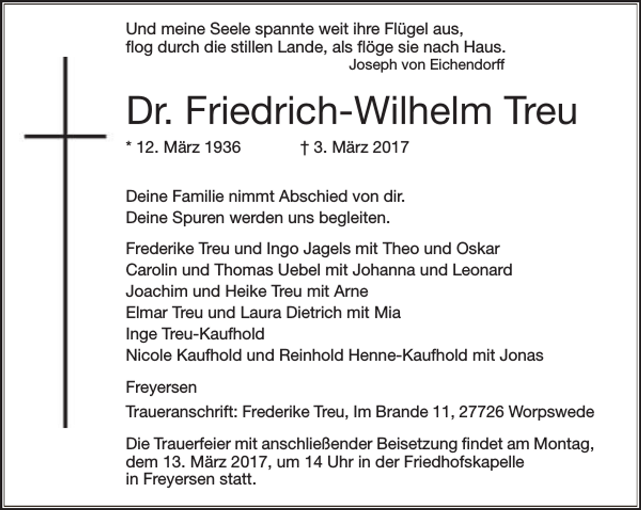 <p>Und meine Seele spannte weit ihre Flügel aus,<br />flog durch die stillen Lande, als flöge sie nach Haus.<br />Joseph von Eichendorff</p><p>Dr. Friedrich-Wilhelm Treu<br />* 12. März 1936</p><p>† 3. März 2017</p><p>Deine Familie nimmt Abschied von dir.<br />Deine Spuren werden uns begleiten.<br />Frederike Treu und Ingo Jagels mit Theo und Oskar<br />Carolin und Thomas Uebel mit Johanna und Leonard<br />Joachim und Heike Treu mit Arne<br />Elmar Treu und Laura Dietrich mit Mia<br />Inge Treu-Kaufhold<br />Nicole Kaufhold und Reinhold Henne-Kaufhold mit Jonas<br />Freyersen<br />Traueranschrift: Frederike Treu, Im Brande 11, 27726 Worpswede<br />Die Trauerfeier mit anschließender Beisetzung findet am Montag,<br />dem 13. März 2017, um 14 Uhr in der Friedhofskapelle<br />in Freyersen statt.</p>