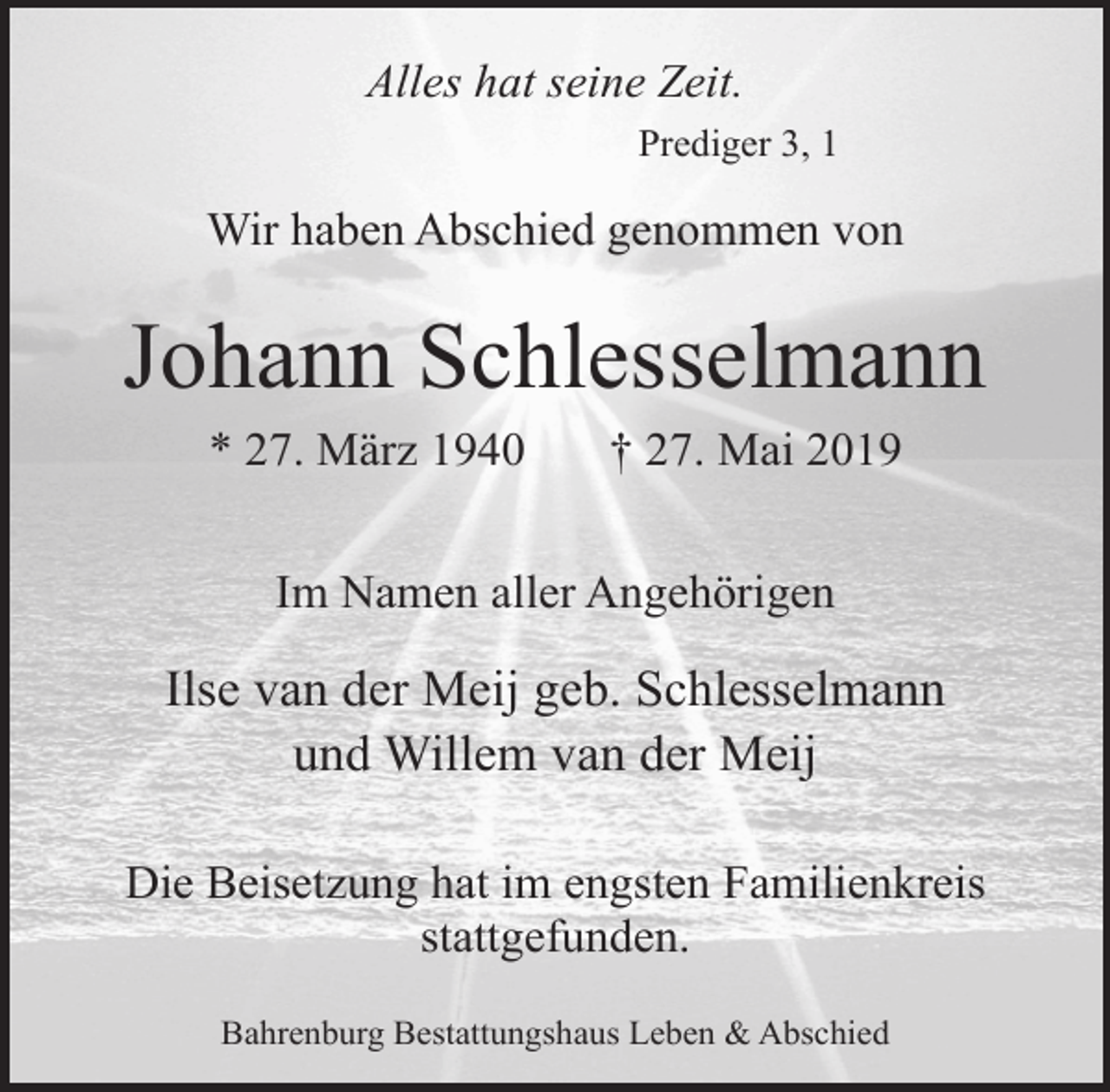 <p>Alles hat seine Zeit.<br />Prediger 3, 1</p><p>Wir haben Abschied genommen von</p><p>Johann Schlesselmann<br />* 27. März 1940</p><p>† 27. Mai 2019</p><p>Im Namen aller Angehörigen</p><p>Ilse van der Meij geb. Schlesselmann<br />und Willem van der Meij<br />Die Beisetzung hat im engsten Familienkreis<br />stattgefunden.<br />Bahrenburg Bestattungshaus Leben &amp; Abschied</p>