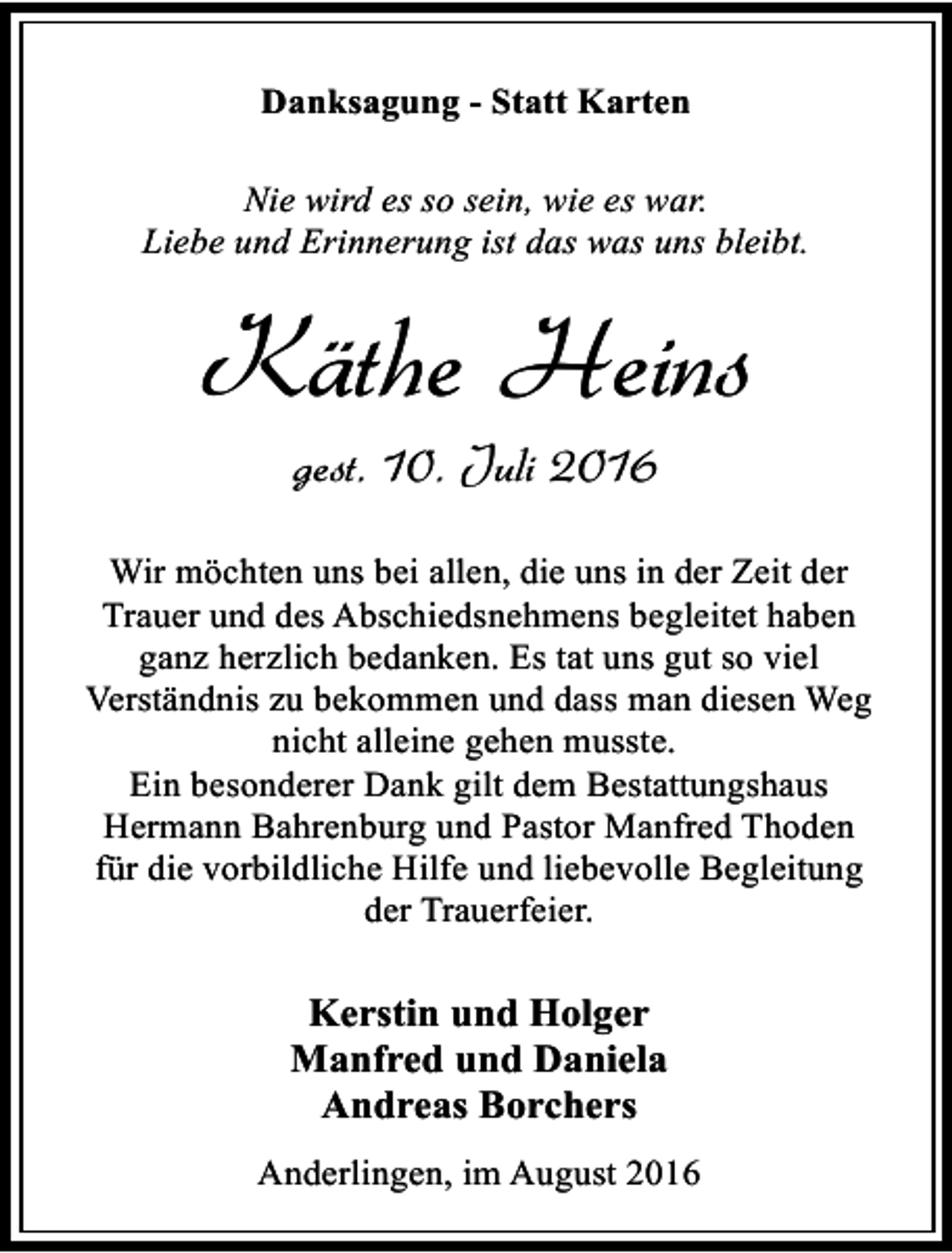 <p>Danksagung - Statt Karten<br />Nie wird es so sein, wie es war.<br />Liebe und Erinnerung ist das was uns bleibt.</p><p>Käthe Heins<br />gest. 10. Juli 2016</p><p>Wir möchten uns bei allen, die uns in der Zeit der<br />Trauer und des Abschiedsnehmens begleitet haben<br />ganz herzlich bedanken. Es tat uns gut so viel<br />Verständnis zu bekommen und dass man diesen Weg<br />nicht alleine gehen musste.<br />Ein besonderer Dank gilt dem Bestattungshaus<br />Hermann Bahrenburg und Pastor Manfred Thoden<br />für die vorbildliche Hilfe und liebevolle Begleitung<br />der Trauerfeier.</p><p>Kerstin und Holger<br />Manfred und Daniela<br />Andreas Borchers<br />Anderlingen, im August 2016</p>