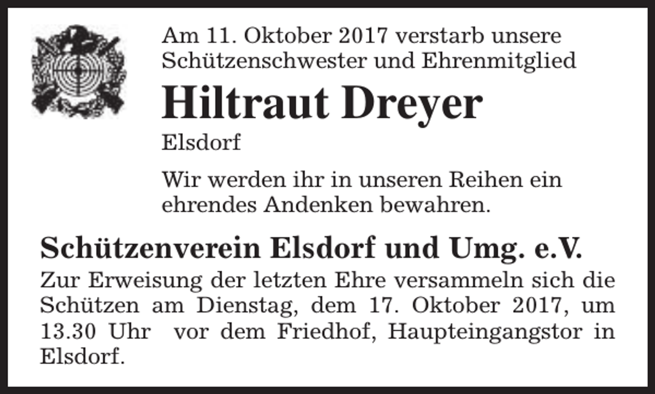 <p>Am 11. Oktober 2017 verstarb unsere<br />Schützenschwester und Ehrenmitglied</p><p>Hiltraut Dreyer<br />Elsdorf</p><p>Wir werden ihr in unseren Reihen ein<br />ehrendes Andenken bewahren.</p><p>Schützenverein Elsdorf und Umg. e.V.</p><p>Zur Erweisung der letzten Ehre versammeln sich die<br />Schützen am Dienstag, dem 17. Oktober 2017, um<br />13.30 Uhr vor dem Friedhof, Haupteingangstor in<br />Elsdorf.</p>