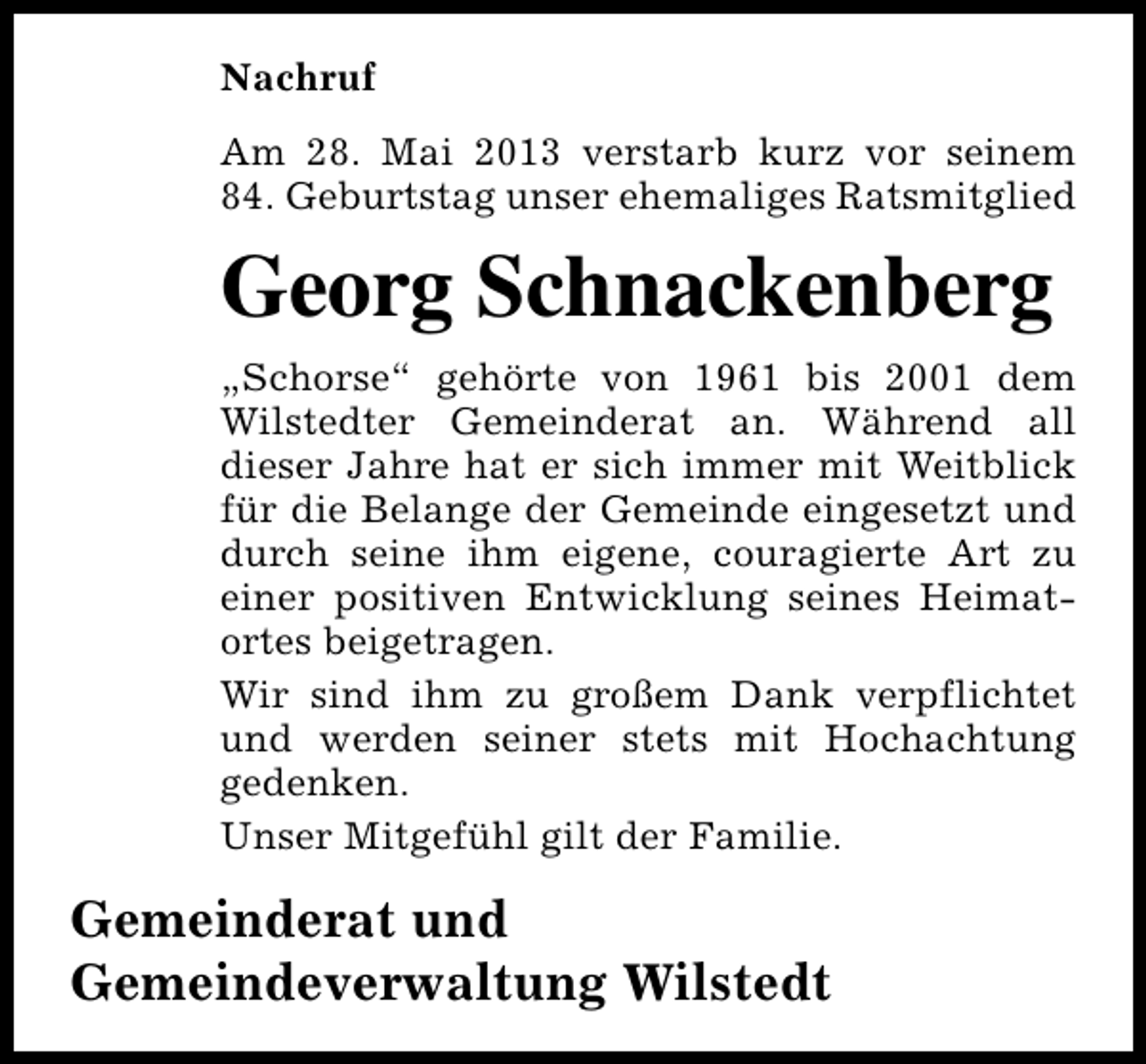 <p>Nachruf<br />Am 28. Mai 2013 verstarb kurz vor seinem<br />84. Geburtstag unser ehemaliges Ratsmitglied</p><p>Georg Schnackenberg<br />„Schorse“ gehörte von 1961 bis 2001 dem<br />Wilstedter Gemeinderat an. Während all<br />dieser Jahre hat er sich immer mit Weitblick<br />für die Belange der Gemeinde eingesetzt und<br />durch seine ihm eigene, couragierte Art zu<br />einer positiven Entwicklung seines Heimatortes beigetragen.<br />Wir sind ihm zu großem Dank verpflichtet<br />und werden seiner stets mit Hochachtung<br />gedenken.<br />Unser Mitgefühl gilt der Familie.</p><p>Gemeinderat und<br />Gemeindeverwaltung Wilstedt</p>