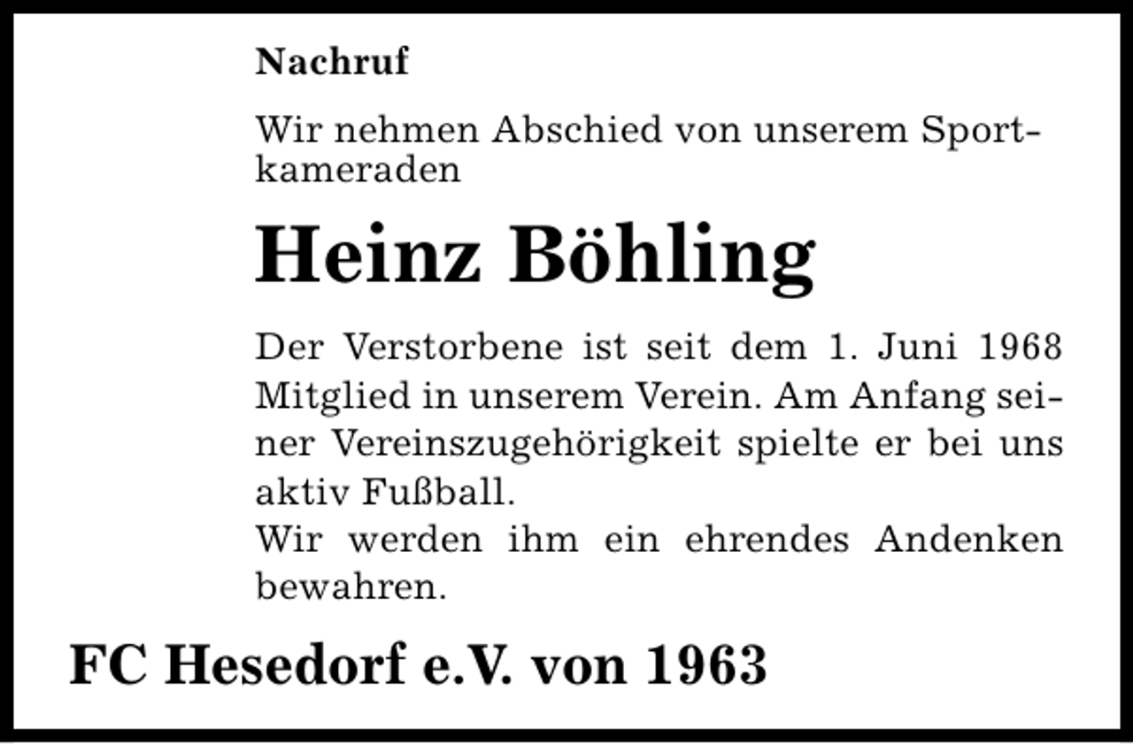 <p>Nachruf<br />Wir nehmen Abschied von unserem Sportkameraden</p><p>Heinz Böhling<br />Der Verstorbene ist seit dem 1. Juni 1968<br />Mitglied in unserem Verein. Am Anfang seiner Vereinszugehörigkeit spielte er bei uns<br />aktiv Fußball.<br />Wir werden ihm ein ehrendes Andenken<br />bewahren.</p><p>FC Hesedorf e.V. von 1963</p>