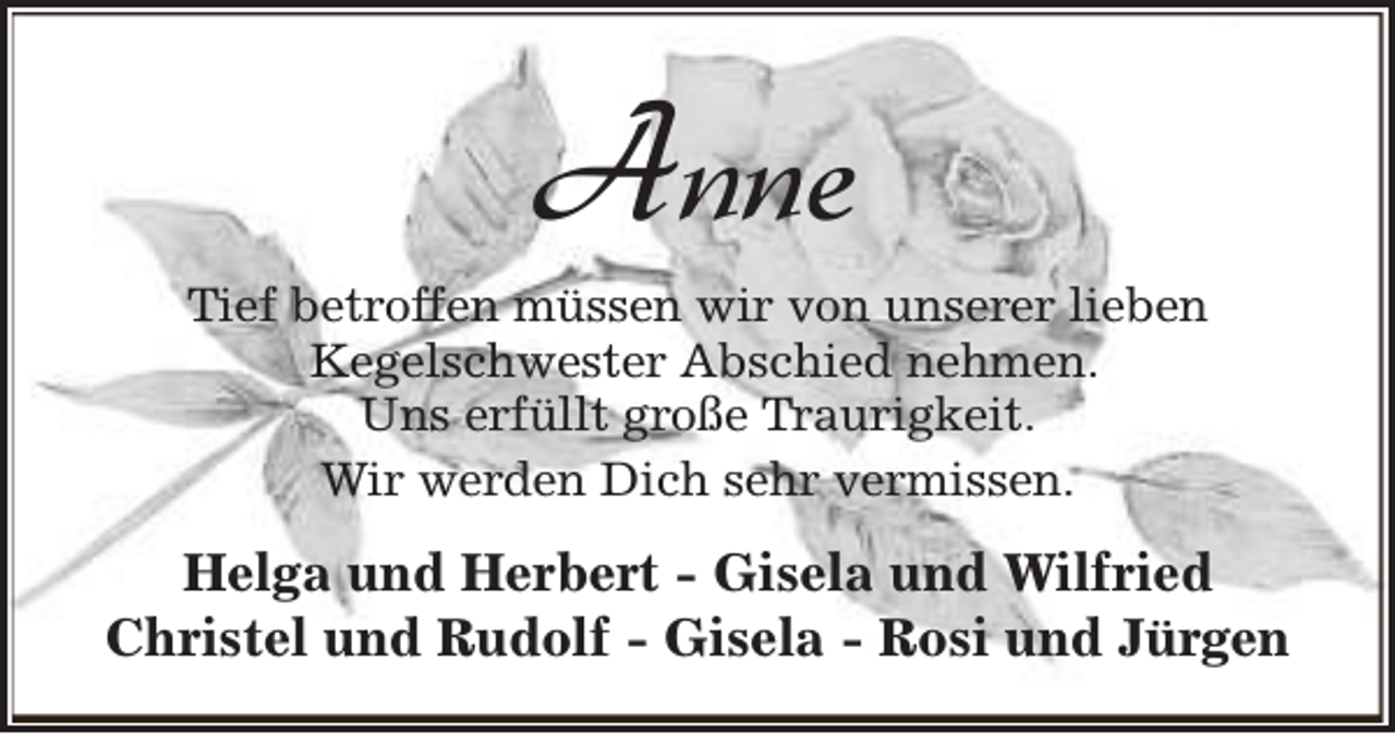 <p>Anne</p><p>Tief betroffen müssen wir von unserer lieben<br />Kegelschwester Abschied nehmen.<br />Uns erfüllt große Traurigkeit.<br />Wir werden Dich sehr vermissen.</p><p>Helga und Herbert - Gisela und Wilfried<br />Christel und Rudolf - Gisela - Rosi und Jürgen</p>