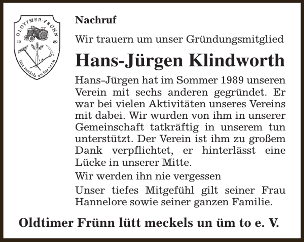 <p>Nachruf<br />Wir trauern um unser Gründungsmitglied</p><p>Hans-Jürgen Klindworth<br />Hans-Jürgen hat im Sommer 1989 unseren<br />Verein mit sechs anderen gegründet. Er<br />war bei vielen Aktivitäten unseres Vereins<br />mit dabei. Wir wurden von ihm in unserer<br />Gemeinschaft tatkräftig in unserem tun<br />unterstützt. Der Verein ist ihm zu großem<br />Dank verpflichtet, er hinterlässt eine<br />Lücke in unserer Mitte.<br />Wir werden ihn nie vergessen<br />Unser tiefes Mitgefühl gilt seiner Frau<br />Hannelore sowie seiner ganzen Familie.</p><p>Oldtimer Frünn lütt meckels un üm to e. V.</p>