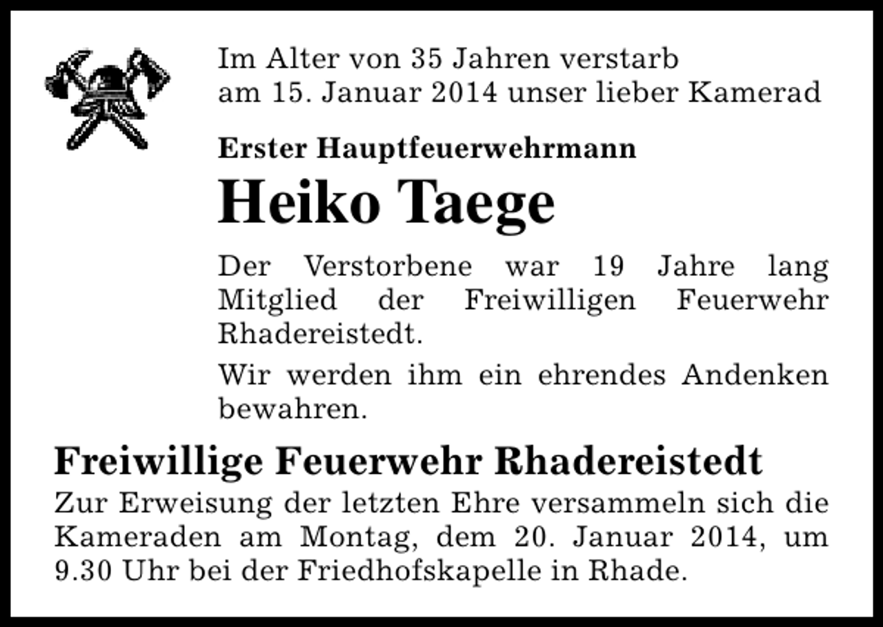 <p>Im Alter von 35 Jahren verstarb<br />am 15. Januar 2014 unser lieber Kamerad<br />Erster Hauptfeuerwehrmann</p><p>Heiko Taege</p><p>Der Verstorbene war 19 Jahre lang<br />Mitglied der Freiwilligen Feuerwehr<br />Rhadereistedt.<br />Wir werden ihm ein ehrendes Andenken<br />bewahren.</p><p>Freiwillige Feuerwehr Rhadereistedt</p><p>Zur Erweisung der letzten Ehre versammeln sich die<br />Kameraden am Montag, dem 20. Januar 2014, um<br />9.30 Uhr bei der Friedhofskapelle in Rhade.</p>