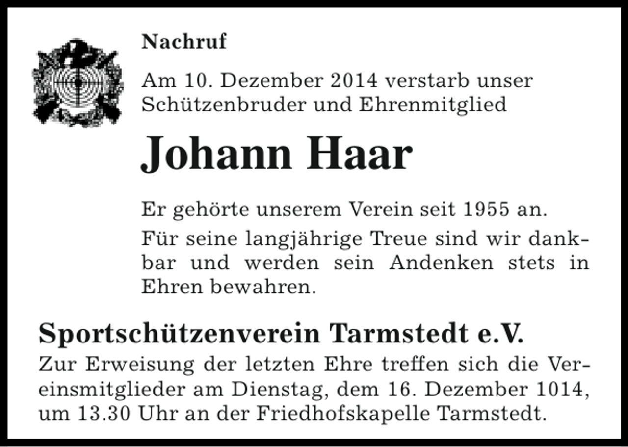 <p>Nachruf<br />Am 10. Dezember 2014 verstarb unser<br />Schützenbruder und Ehrenmitglied</p><p>Johann Haar<br />Er gehörte unserem Verein seit 1955 an.<br />Für seine langjährige Treue sind wir dankbar und werden sein Andenken stets in<br />Ehren bewahren.</p><p>Sportschützenverein Tarmstedt e.V.</p><p>Zur Erweisung der letzten Ehre treffen sich die Vereinsmitglieder am Dienstag, dem 16. Dezember 1014,<br />um 13.30 Uhr an der Friedhofskapelle Tarmstedt.</p>