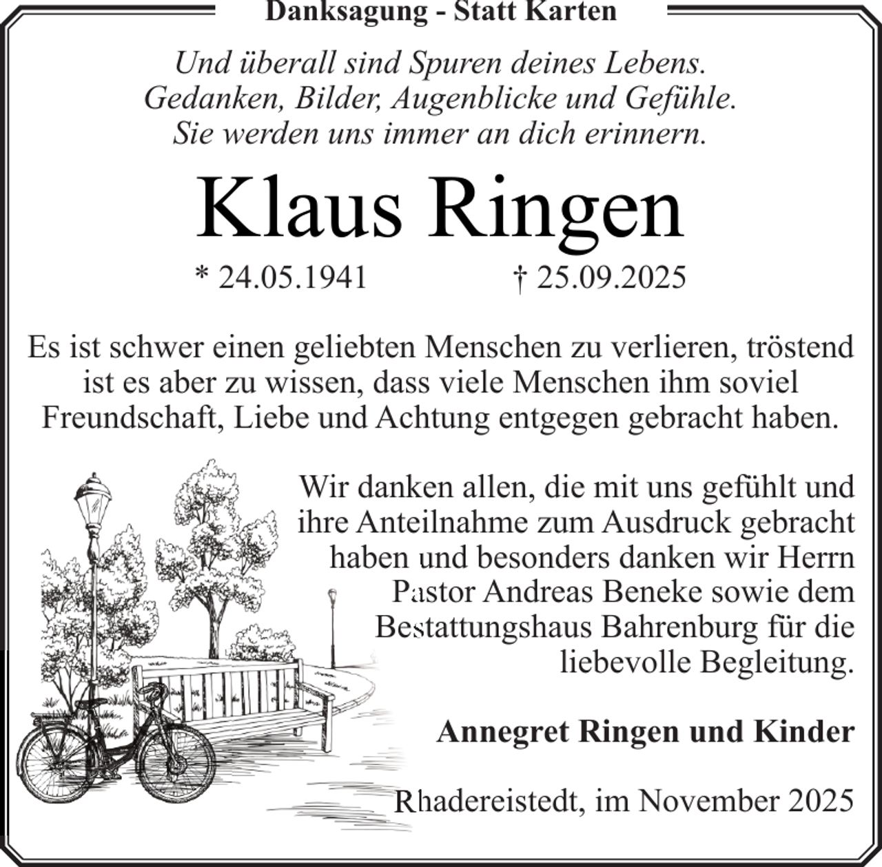 <p>Danksagung - Statt Karten</p><p>Und überall sind Spuren deines Lebens.<br />Gedanken, Bilder, Augenblicke und Gefühle.<br />Sie werden uns immer an dich erinnern.</p><p>Klaus Ringen</p><p>* 24.05.1941</p><p>† 25.09.2025</p><p>Es ist schwer einen geliebten Menschen zu verlieren, tröstend<br />ist es aber zu wissen, dass viele Menschen ihm soviel<br />Freundschaft, Liebe und Achtung entgegen gebracht haben.<br />Wir danken allen, die mit uns gefühlt und<br />ihre Anteiilnahme zum Ausdruck gebracht<br />haben und besonders danken wir Herrn<br />Paastor Andreas Beneke sowie dem<br />Besstattungshaus Bahrenburg für die<br />liebevolle Begleitung.<br />Annegret Ringen und Kinder<br />Rh<br />hadereistedt, im November 2025</p>