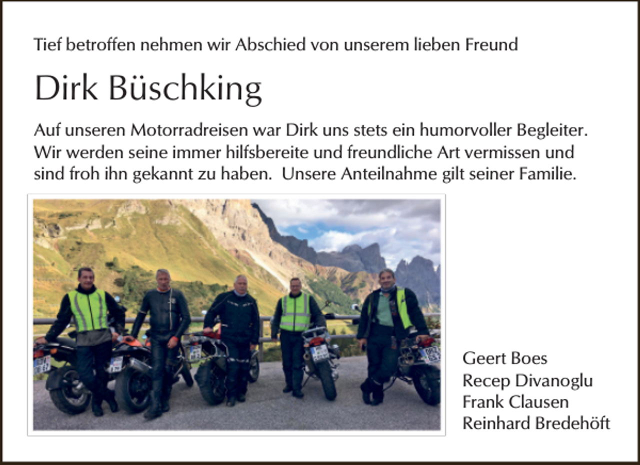 <p>Tief betroffen nehmen wir Abschied von unserem lieben Freund</p><p>Dirk Büschking<br />Auf unseren Motorradreisen war Dirk uns stets ein humorvoller Begleiter.<br />Wir werden seine immer hilfsbereite und freundliche Art vermissen und<br />sind froh ihn gekannt zu haben. Unsere Anteilnahme gilt seiner Familie.</p><p>Geert Boes<br />Recep Divanoglu<br />Frank Clausen<br />Reinhard Bredehöft</p>