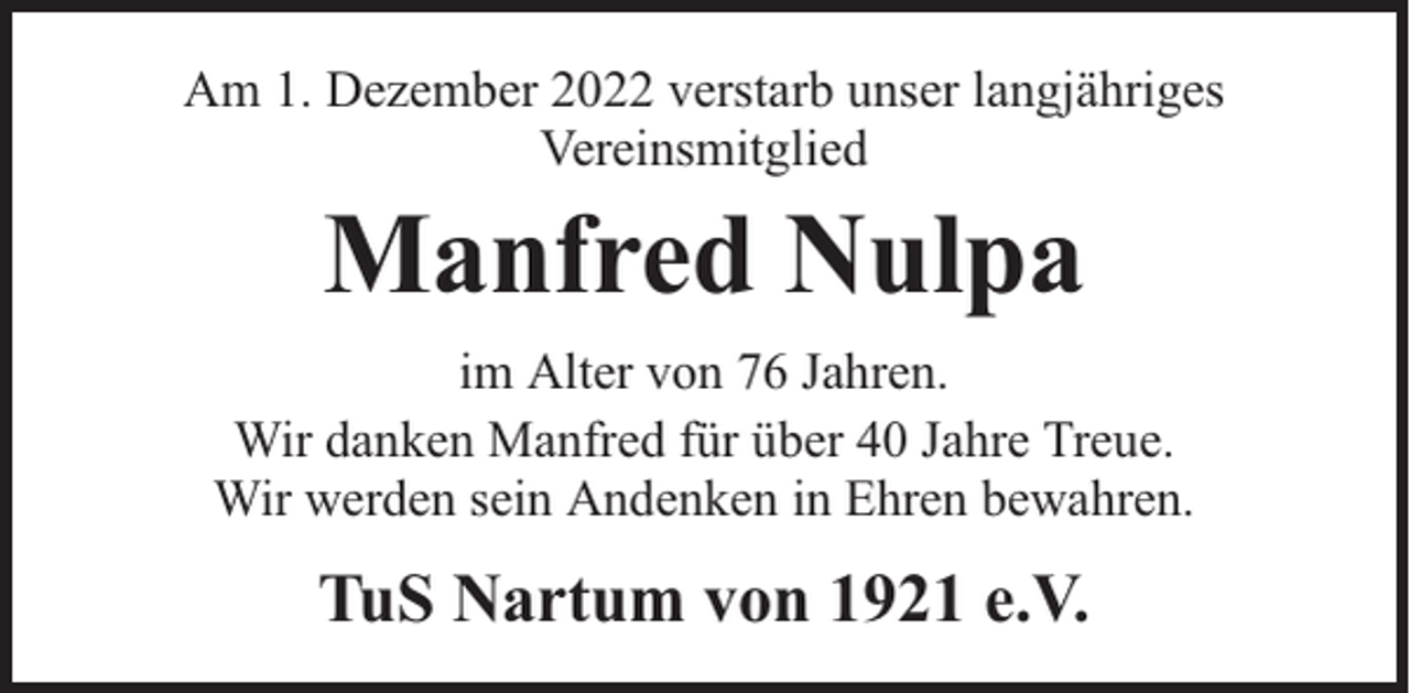 <p>Am 1. Dezember 2022 verstarb unser langjähriges<br />Vereinsmitglied</p><p>Manfred Nulpa</p><p>im Alter von 76 Jahren.<br />Wir danken Manfred für über 40 Jahre Treue.<br />Wir werden sein Andenken in Ehren bewahren.</p><p>TuS Nartum von 1921 e.V.</p>