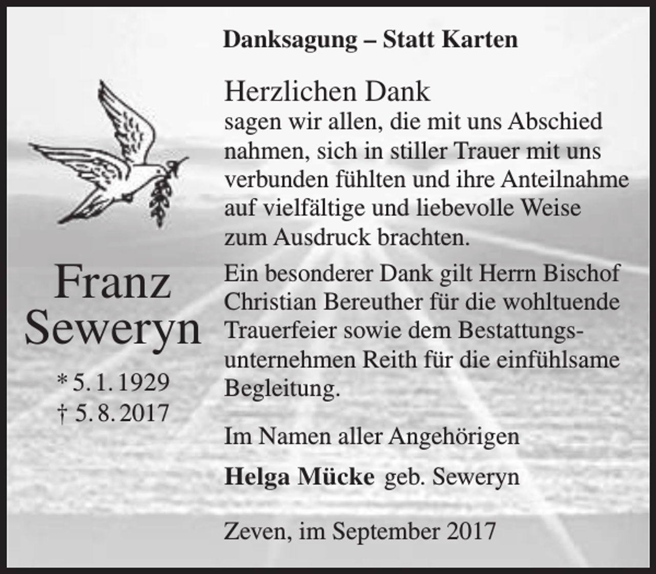 <p>Danksagung – Statt Karten</p><p>Herzlichen Dank</p><p>Franz<br />Seweryn<br />* 5. 1. 1929<br />† 5. 8. 2017</p><p>sagen wir allen, die mit uns Abschied<br />nahmen, sich in stiller Trauer mit uns<br />verbunden fühlten und ihre Anteilnahme<br />auf vielfältige und liebevolle Weise<br />zum Ausdruck brachten.<br />Ein besonderer Dank gilt Herrn Bischof<br />Christian Bereuther für die wohltuende<br />Trauerfeier sowie dem Bestattungsunternehmen Reith für die einfühlsame<br />Begleitung.<br />Im Namen aller Angehörigen<br />Helga Mücke geb. Seweryn<br />Zeven, im September 2017</p>