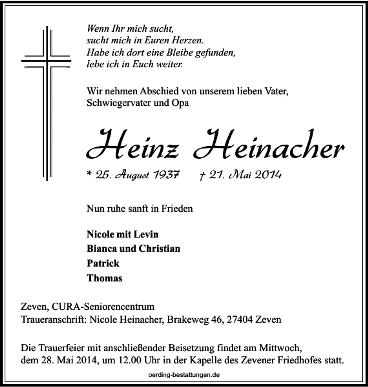 <p>Wenn Ihr mich sucht,<br />sucht mich in Euren Herzen.<br />Habe ich dort eine Bleibe gefunden,<br />lebe ich in Euch weiter.<br />Wir nehmen Abschied von unserem lieben Vater,<br />Schwiegervater und Opa</p><p>Heinz Heinacher<br />* 25. August 1937</p><p>† 21. Mai 2014</p><p>Nun ruhe sanft in Frieden<br />Nicole mit Levin<br />Bianca und Christian<br />Patrick<br />Thomas<br />Zeven, CURA-Seniorencentrum<br />Traueranschrift: Nicole Heinacher, Brakeweg 46, 27404 Zeven<br />Die Trauerfeier mit anschließender Beisetzung findet am Mittwoch,<br />dem 28. Mai 2014, um 12.00 Uhr in der Kapelle des Zevener Friedhofes statt.<br />oerding-bestattungen.de</p>