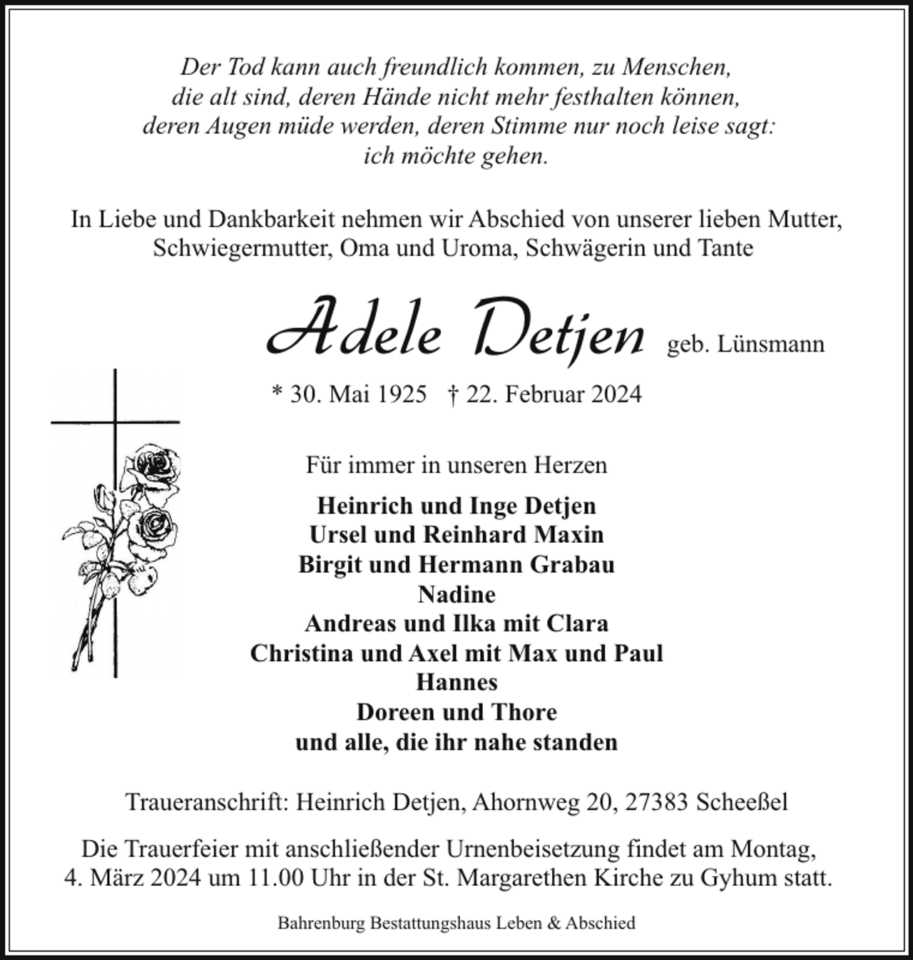 <p>Der Tod kann auch freundlich kommen, zu Menschen,<br />die alt sind, deren Hände nicht mehr festhalten können,<br />deren Augen müde werden, deren Stimme nur noch leise sagt:<br />ich möchte gehen.<br />In Liebe und Dankbarkeit nehmen wir Abschied von unserer lieben Mutter,<br />Schwiegermutter, Oma und Uroma, Schwägerin und Tante</p><p>Adele Detjen</p><p>geb. Lünsmann</p><p>* 30. Mai 1925 † 22. Februar 2024<br />Für immer in unseren Herzen</p><p>Heinrich und Inge Detjen<br />Ursel und Reinhard Maxin<br />Birgit und Hermann Grabau<br />Nadine<br />Andreas und Ilka mit Clara<br />Christina und Axel mit Max und Paul<br />Hannes<br />Doreen und Thore<br />und alle, die ihr nahe standen<br />Traueranschrift: Heinrich Detjen, Ahornweg 20, 27383 Scheeßel<br />Die Trauerfeier mit anschließender Urnenbeisetzung findet am Montag,<br />4. März 2024 um 11.00 Uhr in der St. Margarethen Kirche zu Gyhum statt.<br />Bahrenburg Bestattungshaus Leben &amp; Abschied</p>