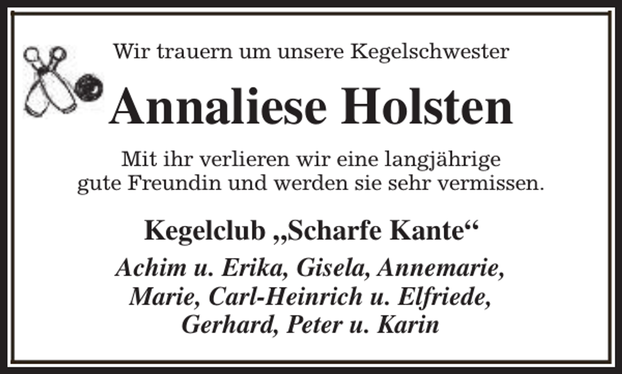 <p>Wir trauern um unsere Kegelschwester</p><p>Annaliese Holsten<br />Mit ihr verlieren wir eine langjährige<br />gute Freundin und werden sie sehr vermissen.</p><p>Kegelclub „Scharfe Kante“<br />Achim u. Erika, Gisela, Annemarie,<br />Marie, Carl-Heinrich u. Elfriede,<br />Gerhard, Peter u. Karin</p>