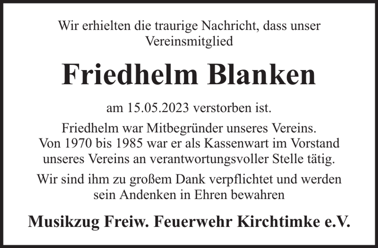 <p>Wir erhielten die traurige Nachricht, dass unser<br />Vereinsmitglied</p><p>Friedhelm Blanken<br />am 15.05.2023 verstorben ist.<br />Friedhelm war Mitbegründer unseres Vereins.<br />Von 1970 bis 1985 war er als Kassenwart im Vorstand<br />unseres Vereins an verantwortungsvoller Stelle tätig.<br />Wir sind ihm zu großem Dank verpflichtet und werden<br />sein Andenken in Ehren bewahren</p><p>Musikzug Freiw. Feuerwehr Kirchtimke e.V.</p>