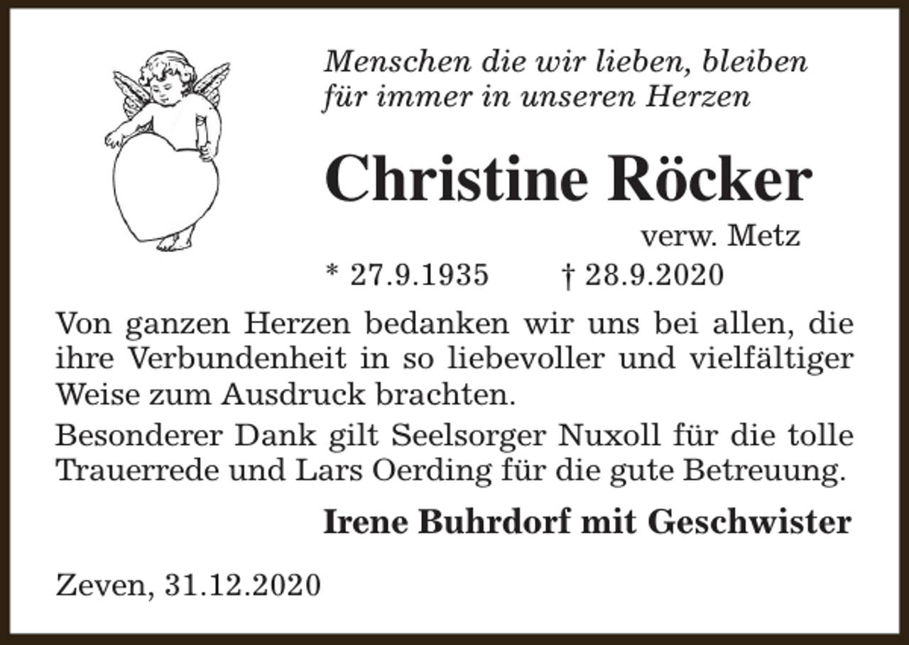 <p>Menschen die wir lieben, bleiben<br />für immer in unseren Herzen</p><p>Christine Röcker<br />* 27.9.1935</p><p>verw. Metz<br />† 28.9.2020</p><p>Von ganzen Herzen bedanken wir uns bei allen, die<br />ihre Verbundenheit in so liebevoller und vielfältiger<br />Weise zum Ausdruck brachten.<br />Besonderer Dank gilt Seelsorger Nuxoll für die tolle<br />Trauerrede und Lars Oerding für die gute Betreuung.</p><p>Irene Buhrdorf mit Geschwister<br />Zeven, 31.12.2020</p>