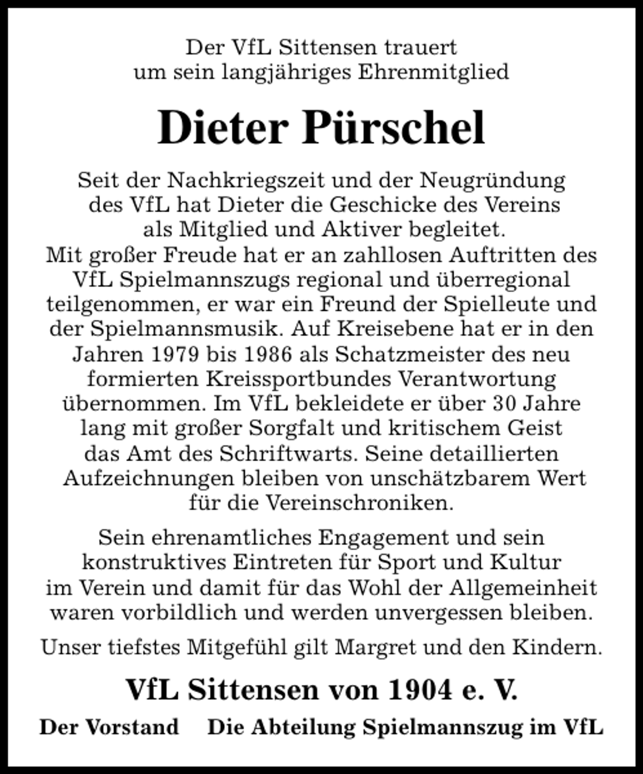 <p>Der VfL Sittensen trauert<br />um sein langjähriges Ehrenmitglied</p><p>Dieter Pürschel<br />Seit der Nachkriegszeit und der Neugründung<br />des VfL hat Dieter die Geschicke des Vereins<br />als Mitglied und Aktiver begleitet.<br />Mit großer Freude hat er an zahllosen Auftritten des<br />VfL Spielmannszugs regional und überregional<br />teilgenommen, er war ein Freund der Spielleute und<br />der Spielmannsmusik. Auf Kreisebene hat er in den<br />Jahren 1979 bis 1986 als Schatzmeister des neu<br />formierten Kreissportbundes Verantwortung<br />übernommen. Im VfL bekleidete er über 30 Jahre<br />lang mit großer Sorgfalt und kritischem Geist<br />das Amt des Schriftwarts. Seine detaillierten<br />Aufzeichnungen bleiben von unschätzbarem Wert<br />für die Vereinschroniken.<br />Sein ehrenamtliches Engagement und sein<br />konstruktives Eintreten für Sport und Kultur<br />im Verein und damit für das Wohl der Allgemeinheit<br />waren vorbildlich und werden unvergessen bleiben.<br />Unser tiefstes Mitgefühl gilt Margret und den Kindern.</p><p>VfL Sittensen von 1904 e. V.<br />Der Vorstand</p><p>Die Abteilung Spielmannszug im VfL</p>