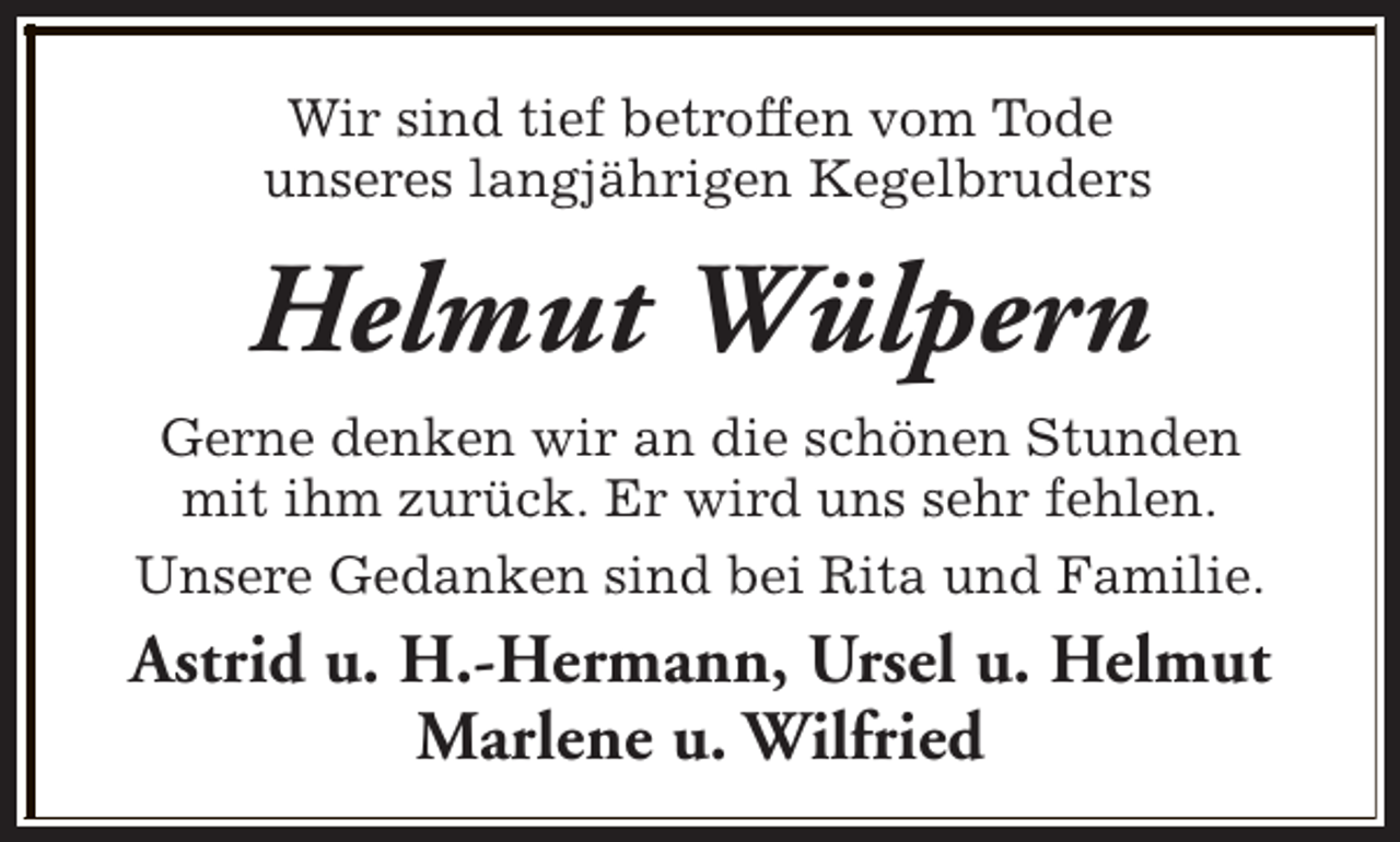 <p>Wir sind tief betroffen vom Tode<br />unseres langjährigen Kegelbruders</p><p>Helmut Wülpern<br />Gerne denken wir an die schönen Stunden<br />mit ihm zurück. Er wird uns sehr fehlen.<br />Unsere Gedanken sind bei Rita und Familie.</p><p>Astrid u. H.-Hermann, Ursel u. Helmut<br />Marlene u. Wilfried</p>