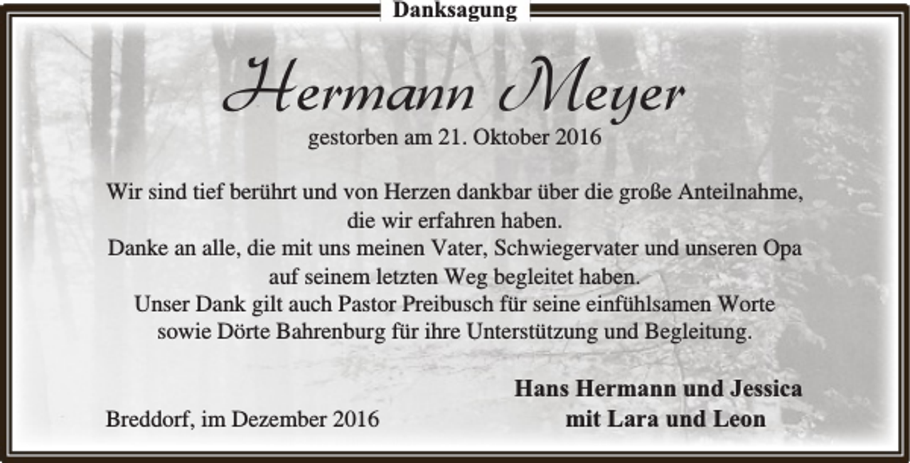 <p>Danksagung</p><p>Hermann Meyer<br />gestorben am 21. Oktober 2016</p><p>Wir sind tief berührt und von Herzen dankbar über die große Anteilnahme,<br />die wir erfahren haben.<br />Danke an alle, die mit uns meinen Vater, Schwiegervater und unseren Opa<br />auf seinem letzten Weg begleitet haben.<br />Unser Dank gilt auch Pastor Preibusch für seine einfühlsamen Worte<br />sowie Dörte Bahrenburg für ihre Unterstützung und Begleitung.<br />Breddorf, im Dezember 2016</p><p>Hans Hermann und Jessica<br />mit Lara und Leon</p>