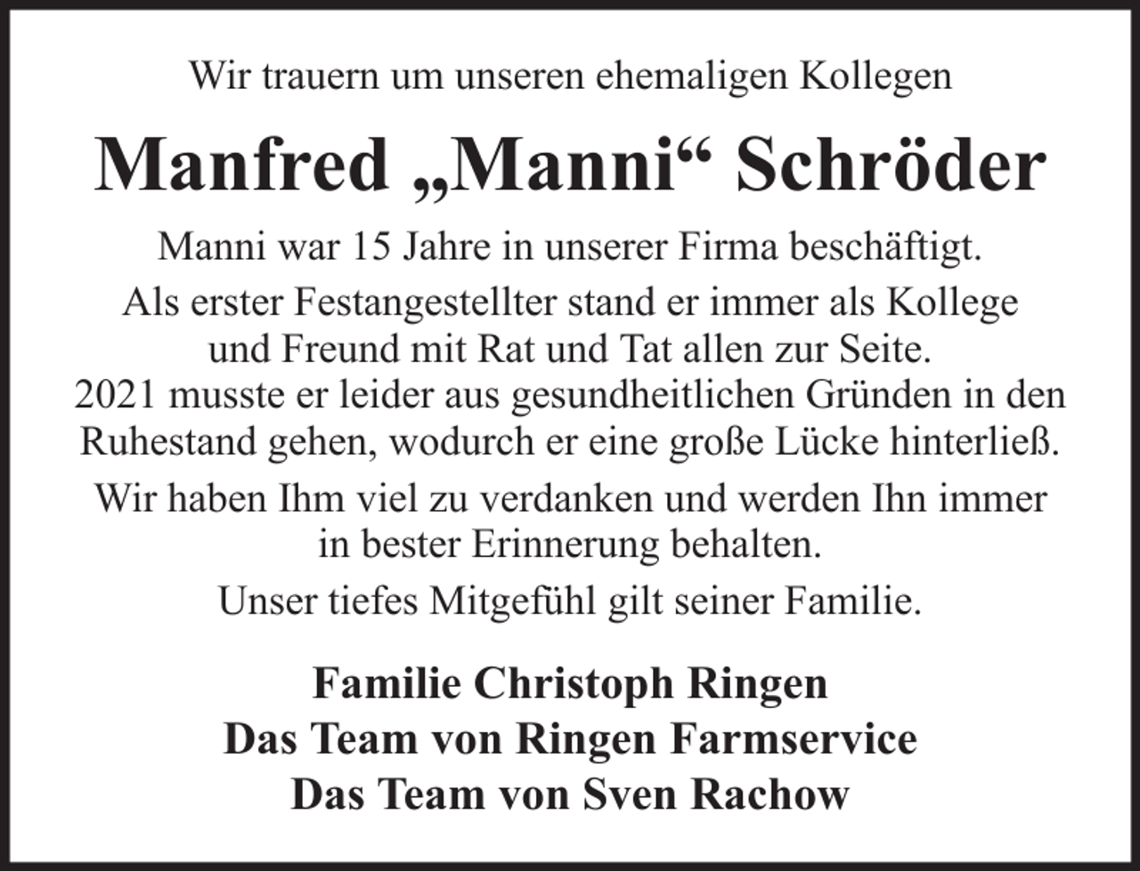 <p>Wir trauern um unseren ehemaligen Kollegen</p><p>Manfred „Manni“ Schröder<br />Manni war 15 Jahre in unserer Firma beschäftigt.<br />Als erster Festangestellter stand er immer als Kollege<br />und Freund mit Rat und Tat allen zur Seite.<br />2021 musste er leider aus gesundheitlichen Gründen in den<br />Ruhestand gehen, wodurch er eine große Lücke hinterließ.<br />Wir haben Ihm viel zu verdanken und werden Ihn immer<br />in bester Erinnerung behalten.<br />Unser tiefes Mitgefühl gilt seiner Familie.</p><p>Familie Christoph Ringen<br />Das Team von Ringen Farmservice<br />Das Team von Sven Rachow</p>