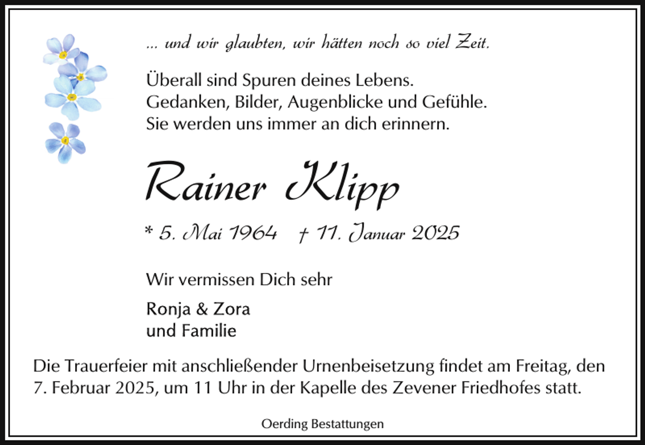 <p>... und wir glaubten, wir hätten noch so viel Zeit.<br />Überall sind Spuren deines Lebens.<br />Gedanken, Bilder, Augenblicke und Gefühle.<br />Sie werden uns immer an dich erinnern.</p><p>Rainer Klipp</p><p>* 5. Mai 1964 † 11. Januar 2025<br />Wir vermissen Dich sehr</p><p>Die Trauerfeier mit anschließender Urnenbeisetzung findet am Freitag, den<br />7. Februar 2025, um 11 Uhr in der Kapelle des Zevener Friedhofes statt.<br />Oerding Bestattungen</p>