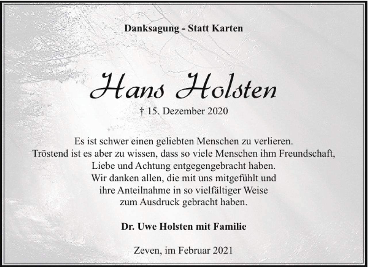 <p>Danksagung - Statt Karten</p><p>Hans Holsten<br />† 15. Dezember 2020</p><p>Es ist schwer einen geliebten Menschen zu verlieren.<br />Tröstend ist es aber zu wissen, dass so viele Menschen ihm Freundschaft,<br />Liebe und Achtung entgegengebracht haben.<br />Wir danken allen, die mit uns mitgefühlt und<br />ihre Anteilnahme in so vielfältiger Weise<br />zum Ausdruck gebracht haben.<br />Dr. Uwe Holsten mit Familie<br />Zeven, im Februar 2021</p>