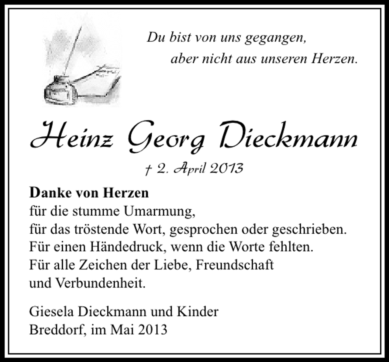 <p>Du bist von uns gegangen,<br />aber nicht aus unseren Herzen.</p><p>Heinz Georg Dieckmann<br />† 2. April 2013</p><p>Danke von Herzen</p><p>für die stumme Umarmung,<br />für das tröstende Wort, gesprochen oder geschrieben.<br />Für einen Händedruck, wenn die Worte fehlten.<br />Für alle Zeichen der Liebe, Freundschaft<br />und Verbundenheit.<br />Giesela Dieckmann und Kinder<br />Breddorf, im Mai 2013</p>