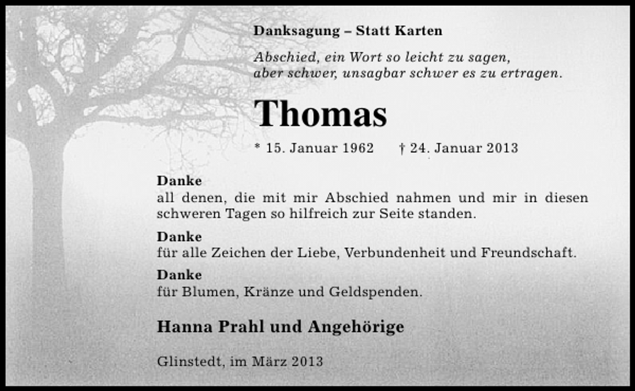 <p>Danksagung – Statt Karten<br />Abschied, ein Wort so leicht zu sagen,<br />aber schwer, unsagbar schwer es zu ertragen.</p><p>Thomas<br />* 15. Januar 1962</p><p>† 24. Januar 2013</p><p>Danke<br />all denen, die mit mir Abschied nahmen und mir in diesen<br />schweren Tagen so hilfreich zur Seite standen.<br />Danke<br />für alle Zeichen der Liebe, Verbundenheit und Freundschaft.<br />Danke<br />für Blumen, Kränze und Geldspenden.</p><p>Hanna Prahl und Angehörige<br />Glinstedt, im März 2013</p>