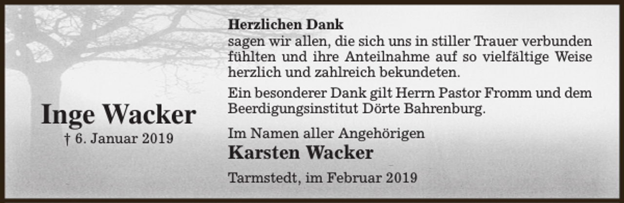 <p>Inge Wacker<br />† 6. Januar 2019</p><p>Herzlichen Dank<br />sagen wir allen, die sich uns in stiller Trauer verbunden<br />fühlten und ihre Anteilnahme auf so vielfältige Weise<br />herzlich und zahlreich bekundeten.<br />Ein besonderer Dank gilt Herrn Pastor Fromm und dem<br />Beerdigungsinstitut Dörte Bahrenburg.<br />Im Namen aller Angehörigen</p><p>Karsten Wacker</p><p>Tarmstedt, im Februar 2019</p>